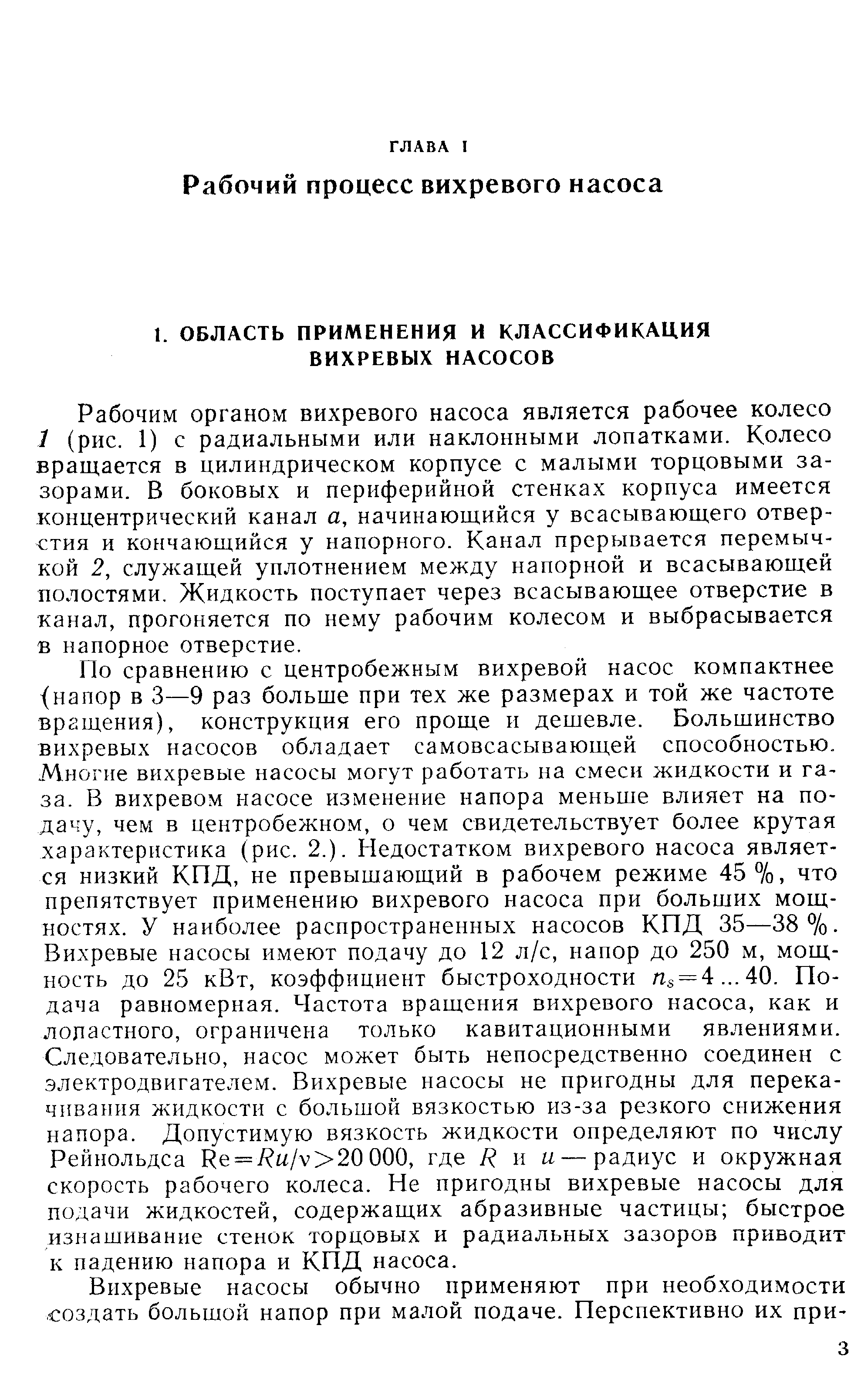 Рабочим органом вихревого насоса является рабочее колесо 1 (рис. 1) с радиальными или наклонными лопатками. Колесо вращается в цилиндрическом корпусе с малыми торцовыми зазорами. В боковых и периферийной стенках корпуса имеется концентрический канал а, начинающийся у всасывающего отверстия и кончающийся у напорного. Канал прерывается перемычкой 2, служащей уплотнением между напорной и всасывающей полостями. Жидкость поступает через всасывающее отверстие в канал, прогоняется по нему рабочим колесом и выбрасывается в напорное отверстие.
