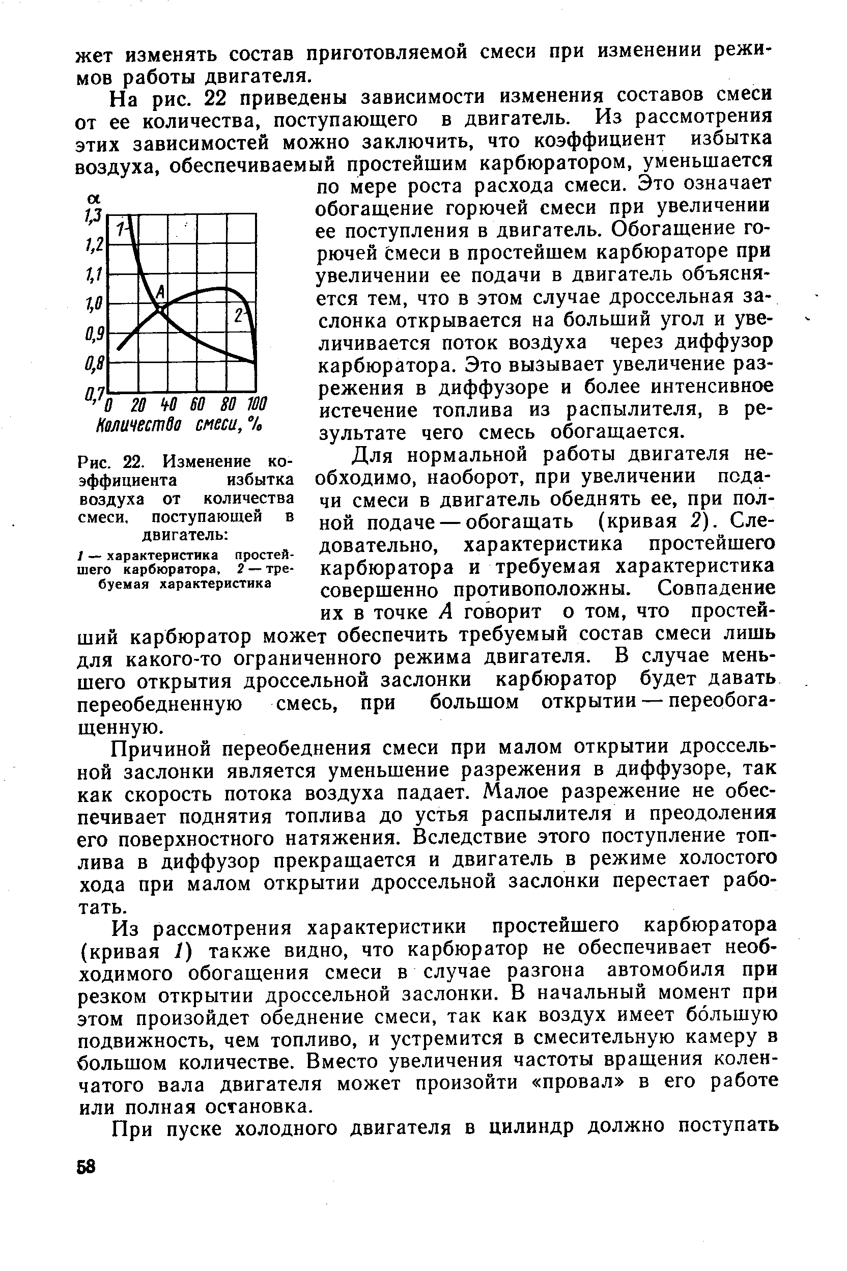 Для нормальной работы двигателя необходимо, наоборот, при увеличении подачи смеси в двигатель обеднять ее, при полной подаче — обогащать (кривая 2). Следовательно, характеристика простейшего карбюратора и требуемая характеристика совершенно противоположны. Совпадение их в точке А говорит о том, что простейший карбюратор может обеспечить требуемый состав смеси лишь для какого-то ограниченного режима двигателя. В случае меньшего открытия дроссельной заслонки карбюратор будет давать переобедненную смесь, при большом открытии — переобога-щенную.
