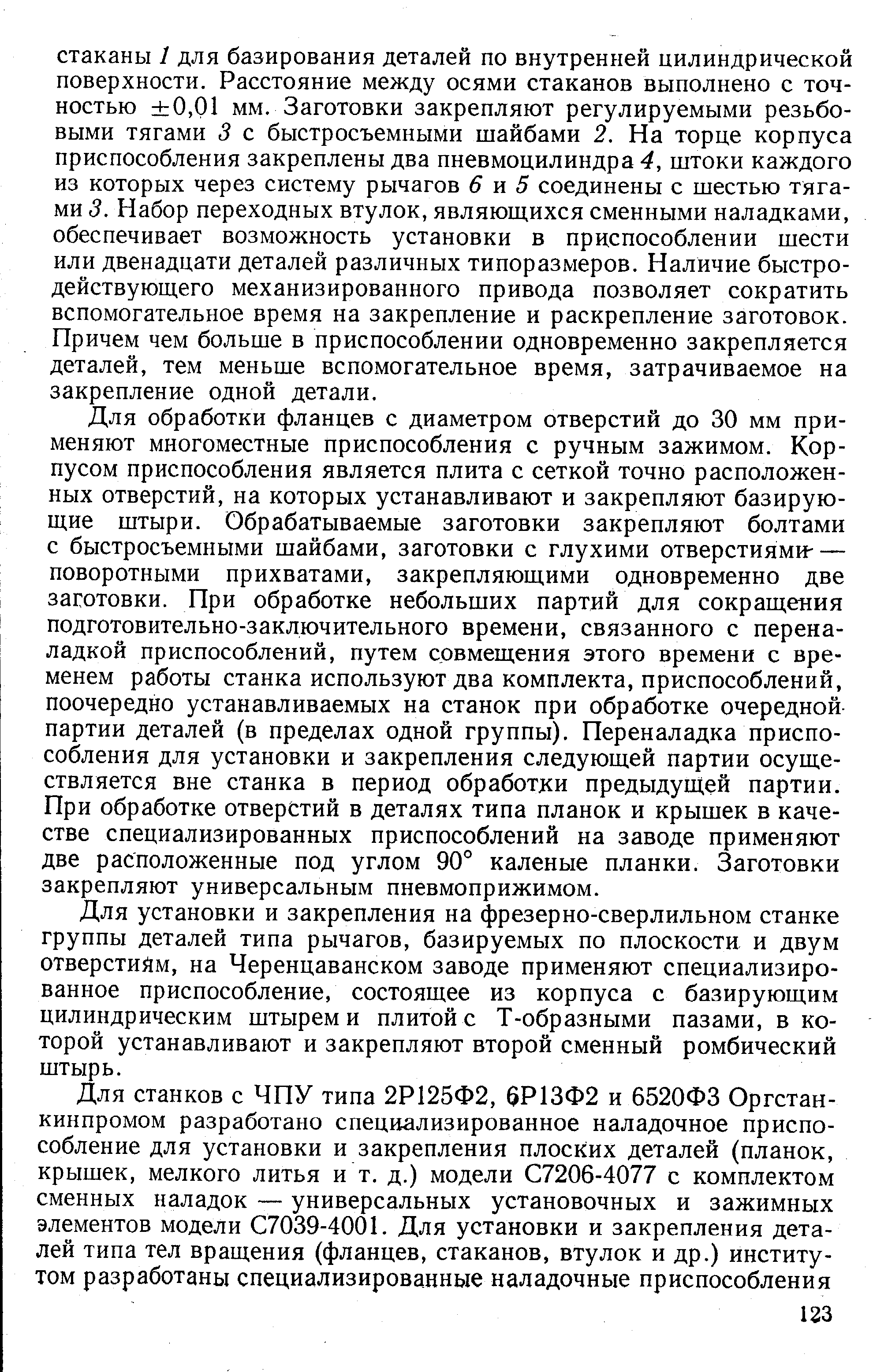 Для обработки фланцев с диаметром отверстий до 30 мм применяют многоместные приспособления с ручным зажимом. Корпусом приспособления является плита с сеткой точно расположенных отверстий, на которых устанавливают и закрепляют базирующие штыри. Обрабатываемые заготовки закрепляют болтами с быстросъемными шайбами, заготовки с глухими отверстиями- — поворотными прихватами, закрепляющими одновременно две заготовки. При обработке небольших партий для сокращения подготовительно-заключительного времени, связанного с переналадкой приспособлений, путем совмещения этого времени с временем работы станка используют два комплекта, приспособлений, поочередно устанавливаемых на станок при обработке очередной-партии деталей (в пределах одной группы). Переналадка приспособления для установки и закрепления следующей партии осуществляется вне станка в период обработки предыдущей партии. При обработке отверстий в деталях типа планок и крышек в качестве специализированных приспособлений на заводе применяют две расположенные под углом 90° каленые планки. Заготовки закрепляют универсальным пневмоприжимом.
