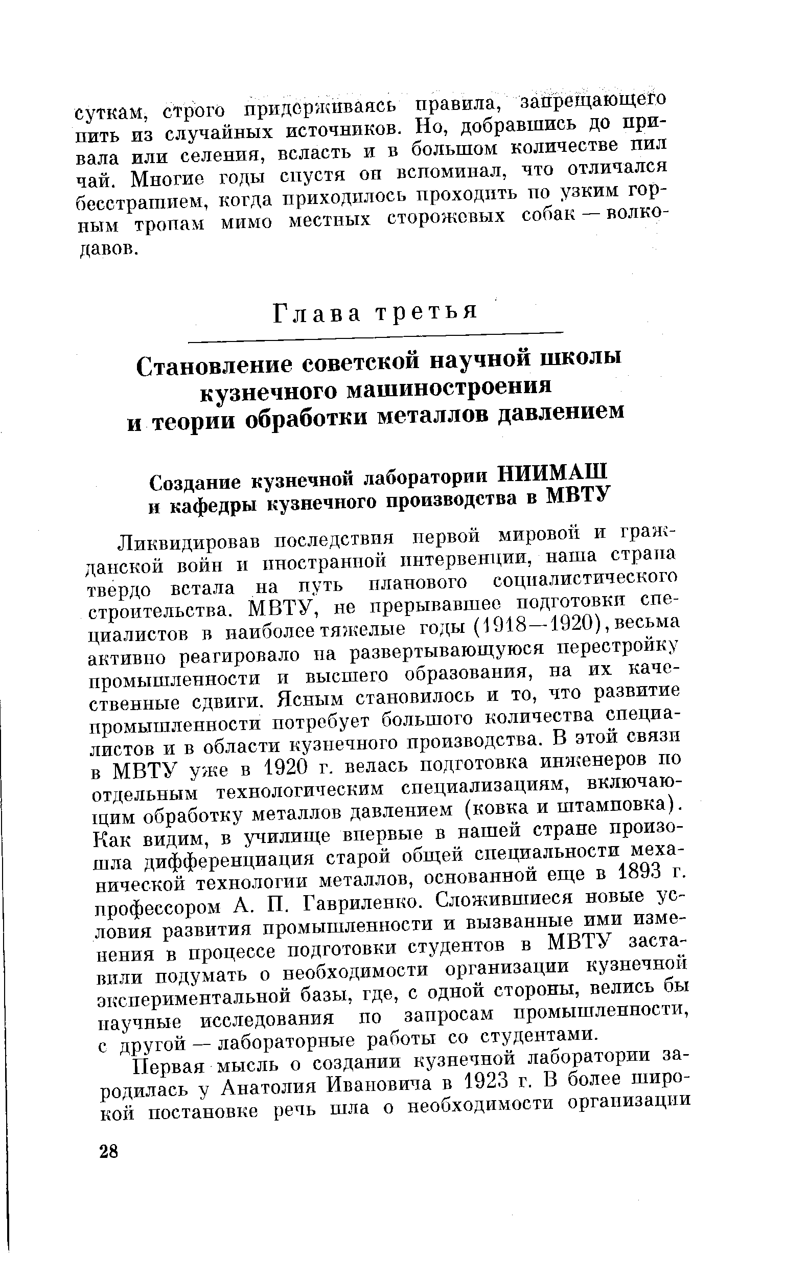 Ликвидировав последствия первой мировой и гражданской войн и иностранной интервенции, наша страна твер о встала на нуть планового сощталистического строительства. МВТУ, не прерывавшее подготовки специалистов в наиболее тяжелые годы (1918—1920), весьма активно реагировало на развертывающуюся перестройку промышленности и высшего образования, на их качественные сдвиги. Ясным становилось и то, что развитие промышленности потребует большого количества специалистов и в области кузнечного производства. В этой связи в МВТУ уже в 1920 г. велась подготовка инженеров по отдельным технологическим специализациям, включаю-1ЦИМ обработку металлов давлением (ковка и штамповка). Как видим, в училище впервые в нашей стране произошла дифференциация старой общей специальности механической технологии металлов, основанной еще в 1893 г. профессором А. П. Гавриленко. Сложившиеся новые условия развития промышленности и вызванные ими изменения в процессе подготовки студентов в МВТУ заставили подумать о необходимости организации кузнечной экспериментальной базы, где, с одной стороны, велись бы научные исследования по запросам промышленности, с другой — лабораторные работы со студентами.
