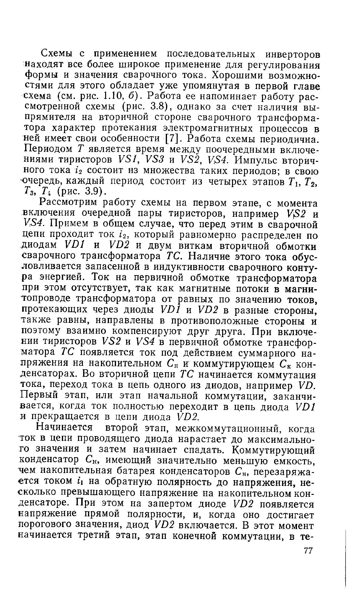 Схемы с применением последовательных инверторов Находят все более широкое применение для регулирования формы и значения сварочного тока. Хорошими возможностями для этого обладает уже упомянутая в первой главе схема (см. рис. 1.10, б). Работа ее напоминает работу рассмотренной схемы (рис. 3.8), однако за счет наличия выпрямителя на вторичной стороне сварочного трансформатора характер протекания электромагнитных процессов в ней имеет свои особенности [7]. Работа схемы периодична. Периодом Т является время между поочередными включениями тиристоров У81, и У82, ]/84. Импульс вторичного тока 2 состоит из множества таких периодов в свою очередь, каждый период состоит из четырех этапов Т, Тг, Гз, Т, (рис. 3.9).
