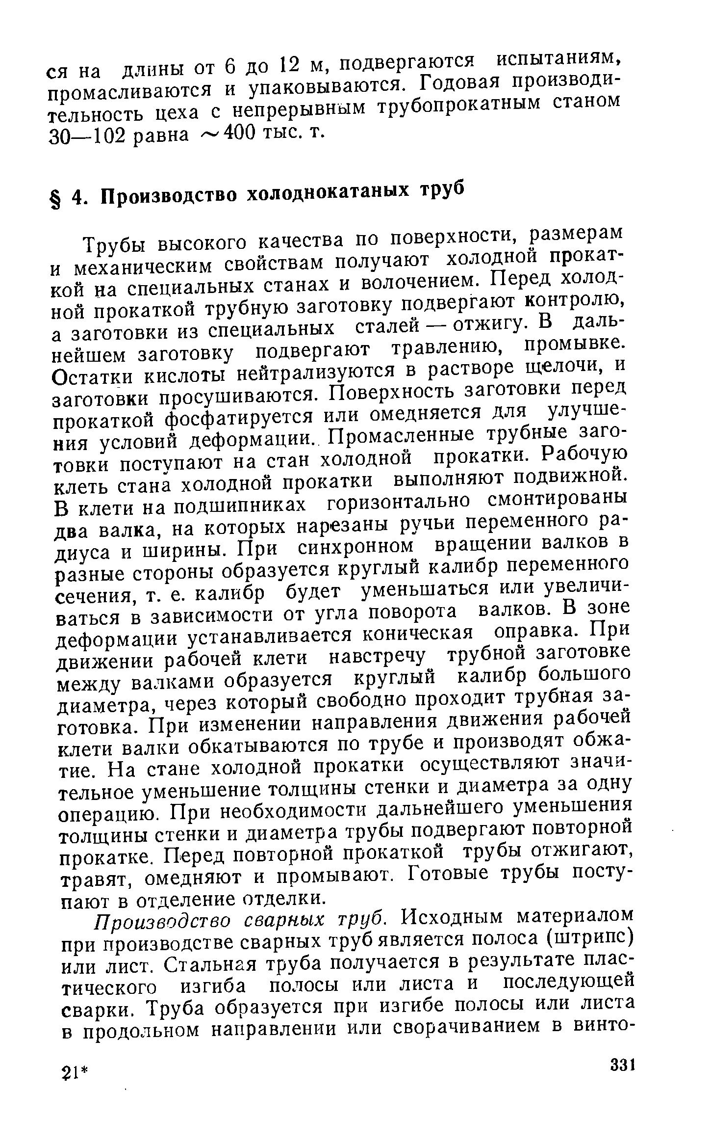 Трубы высокого качества по поверхности, размерам и механическим свойствам получают холодной прокаткой на специальных станах и волочением. Перед холодной прокаткой трубную заготовку подвергают контролю, а заготовки из специальных сталей — отжигу. В дальнейшем заготовку подвергают травлению, промывке. Остатки кислоты нейтрализуются в растворе щелочи, и заготовки просушиваются. Поверхность заготовки перед прокаткой фосфатируется или омедняется для улучшения условий деформации. Промасленные трубные заготовки поступают на стан холодной прокатки. Рабочую клеть стана холодной прокатки выполняют подвижной. В клети на подшипниках горизонтально смонтированы два валка, на которых нарезаны ручьи переменного радиуса и ширины. При синхронном вращении валков в разные стороны образуется круглый калибр переменного сечения, т. е. калибр будет уменьшаться или увеличиваться в зависимости от угла поворота валков. В зоне деформации устанавливается коническая оправка. При движении рабочей клети навстречу трубной заготовке между валками образуется круглый калибр большого диаметра, через который свободно проходит трубная заготовка. При изменении направления движения рабочей клети валки обкатываются по трубе и производят обжатие. На стане холодной прокатки осуществляют значительное уменьшение толщины стенки и диаметра за одну операцию. При необходимости дальнейшего уменьшения толщины стенки и диаметра трубы подвергают повторной прокатке. Перед повторной прокаткой трубы отжигают, травят, омедняют и промывают. Готовые трубы поступают в отделение отделки.
