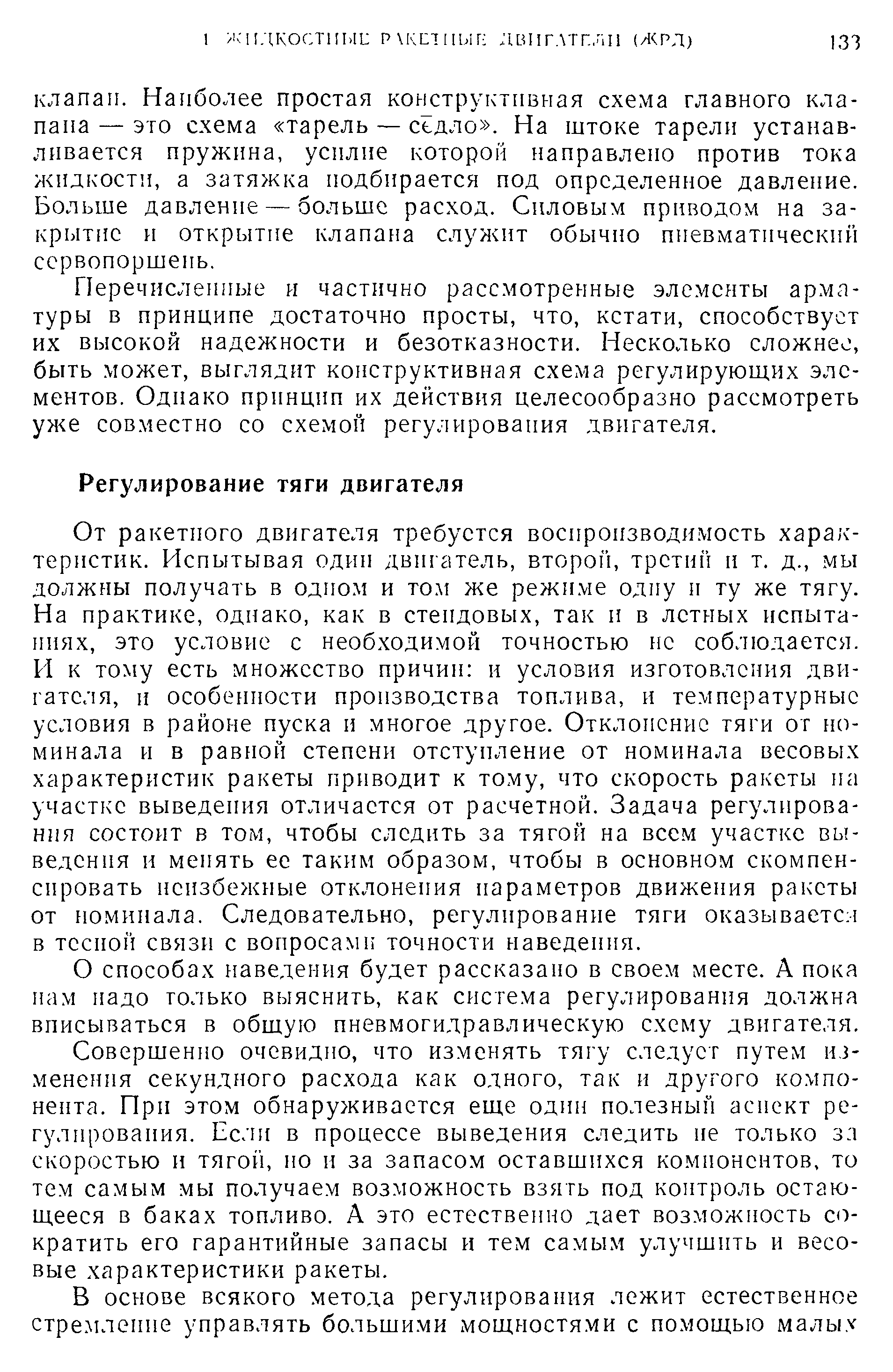 От ракетного двигателя требуется воспроизводимость характеристик. Испытывая один двигатель, второй, третий и т. д., мы должны получать в одном и том же режиме одну и ту же тягу. На практике, одиако, как в стендовых, так и в летных испытаниях, это условие с необходимой точностью не соблюдается. И к тому есть множество причин и условия изготовления двигателя, и особенности производства топлива, и температурные условия в районе пуска и многое другое. Отклонение тяги от номинала и в равной степени отступление от номинала весовых характеристик ракеты приводит к тому, что скорость ракеты на участке выведения отличается от расчетной. Задача регулирования состоит в том, чтобы следить за тягой на всем участке выведения и менять ее таким образом, чтобы в основном скомпенсировать неизбежные отклонения параметров движения ракеты от номинала. Следовательно, регулирование тяги оказывается в тесной связи с вопросами точности наведения.
