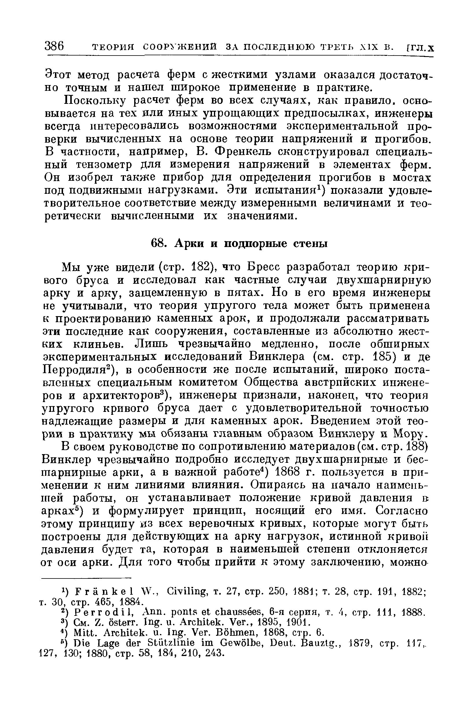 Мы уже видели (стр. 182), что Бресс разработал теорию кривого бруса и исследовал как частные случаи двухшарнирную арку и арку, защемленную в пятах. Но в его время инженеры не учитывали, что теория упругого тела может быть применена к проектированию каменных арок, и продолжали рассматривать эти последние как сооружения, составленные из абсолютно жестких клиньев. Лишь чрезвычайно медленно, после обширных экспериментальных исследований Винклера (см. стр. 185) и де Перродиля ), в особенности же после испытаний, широко поставленных специальным комитетом Общества австрийских инженеров и архитекторов ), инженеры признали, наконец, что теория упругого кривого бруса дает с удовлетворительной точностью надлежащие размеры и для каменных арок. Введением этой теории в практику мы обязаны главным образом Винклеру и Мору.
