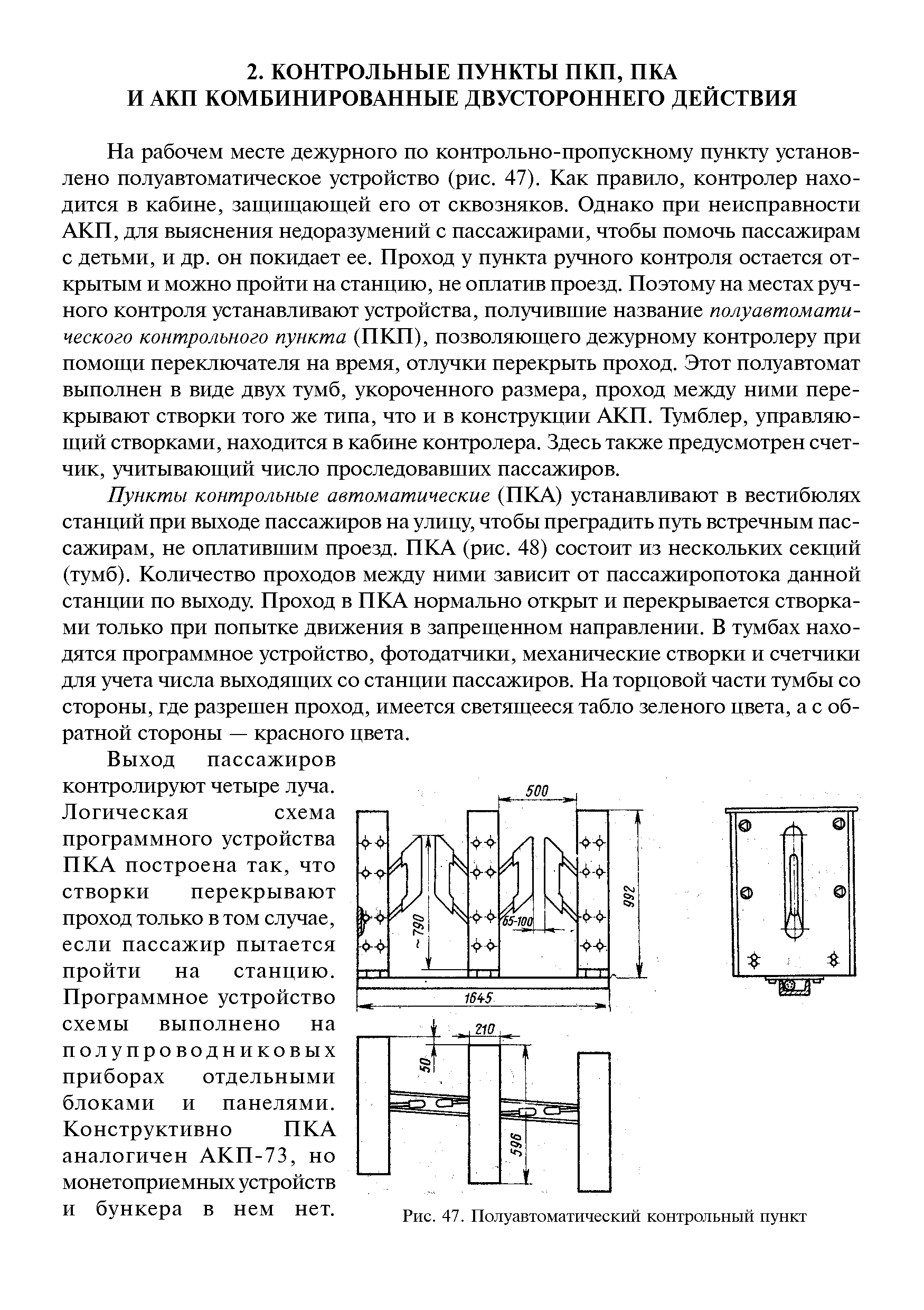 На рабочем месте дежурного по контрольно-пропускному пункту установлено полуавтоматическое устройство (рис. 47). Как правило, контролер находится в кабине, защищающей его от сквозняков. Однако при неисправности АКП, для выяснения недоразумений с пассажирами, чтобы помочь пассажирам с детьми, и др. он покидает ее. Проход у пункта ручного контроля остается открытым и можно пройти на станцию, не оплатив проезд. Поэтому на местах ручного контроля устанавливают устройства, получившие название полуавтоматического контрольного пункта (ПКП), позволяющего дежурному контролеру при помощи переключателя на время, отлучки перекрыть проход. Этот полуавтомат выполнен в виде двух тумб, укороченного размера, проход между ними перекрывают створки того же типа, что и в конструкции АКП. Тумблер, управляющий створками, находится в кабине контролера. Здесь также предусмотрен счетчик, учитывающий число проследовавших пассажиров.
