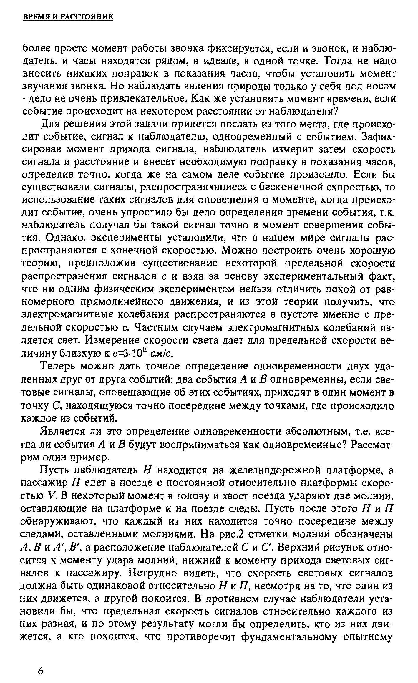 Для решения этой задачи придется послать из того места, где происходит событие, сигнал к наблюдателю, одновременный с событием. Зафиксировав момент прихода сигнала, наблюдатель измерит затем скорость сигнала и расстояние и внесет необходимую поправку в показания часов, определив точно, когда же на самом деле событие произошло. Если бы существовали сигналы, распространяющиеся с бесконечной скоростью, то использование таких сигналов для оповещения о моменте, когда происходит событие, очень упростило бы дело определения времени события, т.к. наблюдатель получал бы такой сигнал точно в момент совершения события. Однако, эксперименты установили, что в нашем мире сигналы распространяются с конечной скоростью. Можно построить очень хорошую теорию, предположив существование некоторой предельной скорости распространения сигналов с и взяв за основу экспериментальный факт, что ни одним физическим экспериментом нельзя отличить покой от равномерного прямолинейного движения, и из этой теории получить, что электромагнитные колебания распространяются в пустоте именно с предельной скоростью с. Частным случаем электромагнитных колебаний является свет. Измерение скорости света дает для предельной скорости величину близкую к с=3-10 см с.
