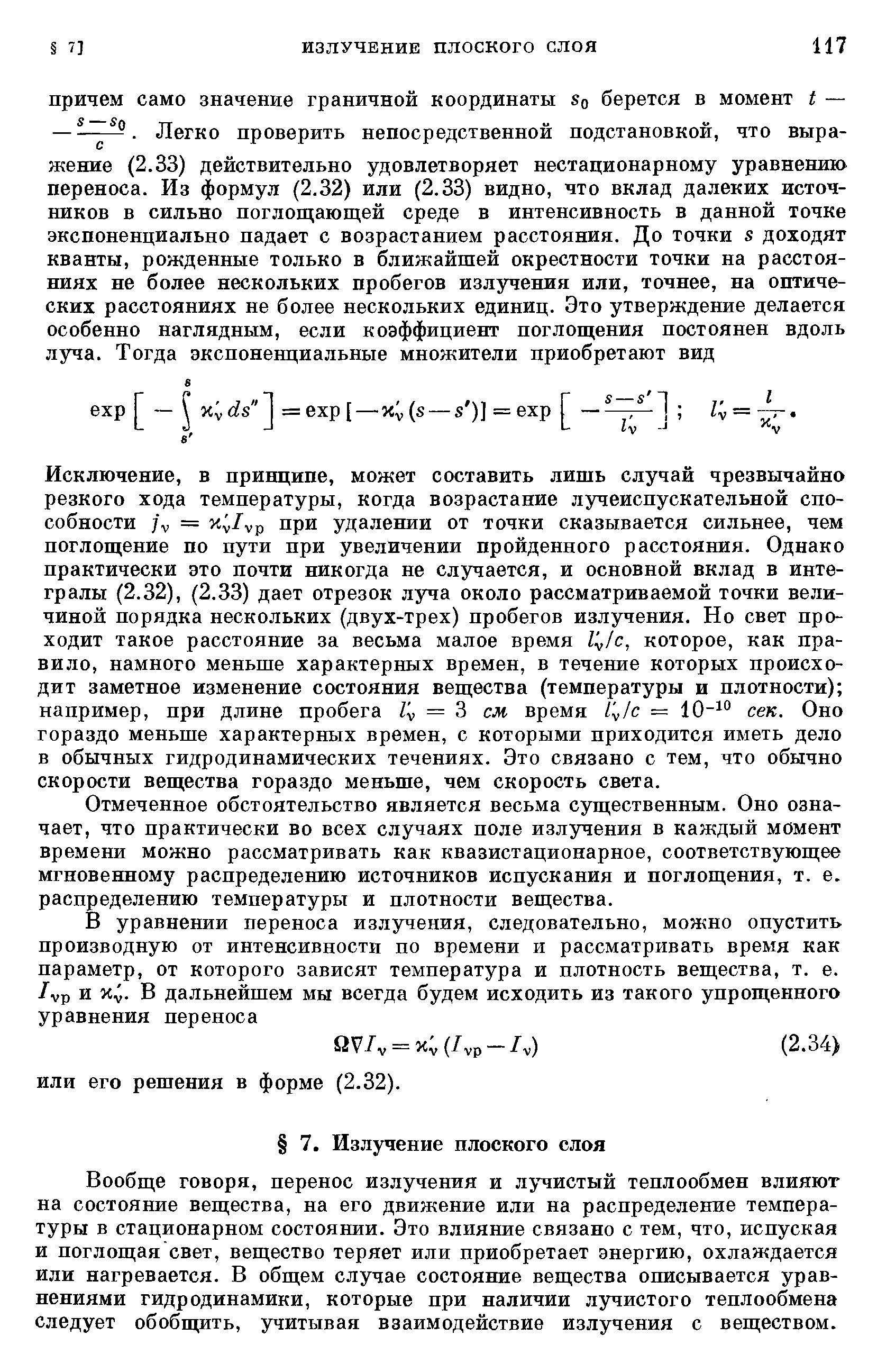 Исключение, в принципе, может составить лишь случай чрезвычайно резкого хода температуры, когда возрастание лучеиспускательной способности ] = при удалении от точки сказывается сильнее, чем поглощение по пути при увеличении пройденного расстояния. Однако практически это почти никогда не случается, и основной вклад в интегралы (2.32), (2.33) дает отрезок луча около рассматриваемой точки величиной порядка нескольких (двух-трех) пробегов излучения. Но свет проходит такое расстояние за весьма малое время Г /с, которое, как правило, намного меньше характерных времен, в течение которых происходит заметное изменение состояния вещества (температуры и плотности) например, при длине пробега = 3 см время / /с = сек. Оно гораздо меньше характерных времен, с которыми приходится иметь дело в обычных гидродинамических течениях. Это связано с тем, что обычно скорости вещества гораздо меньше, чем скорость света.
