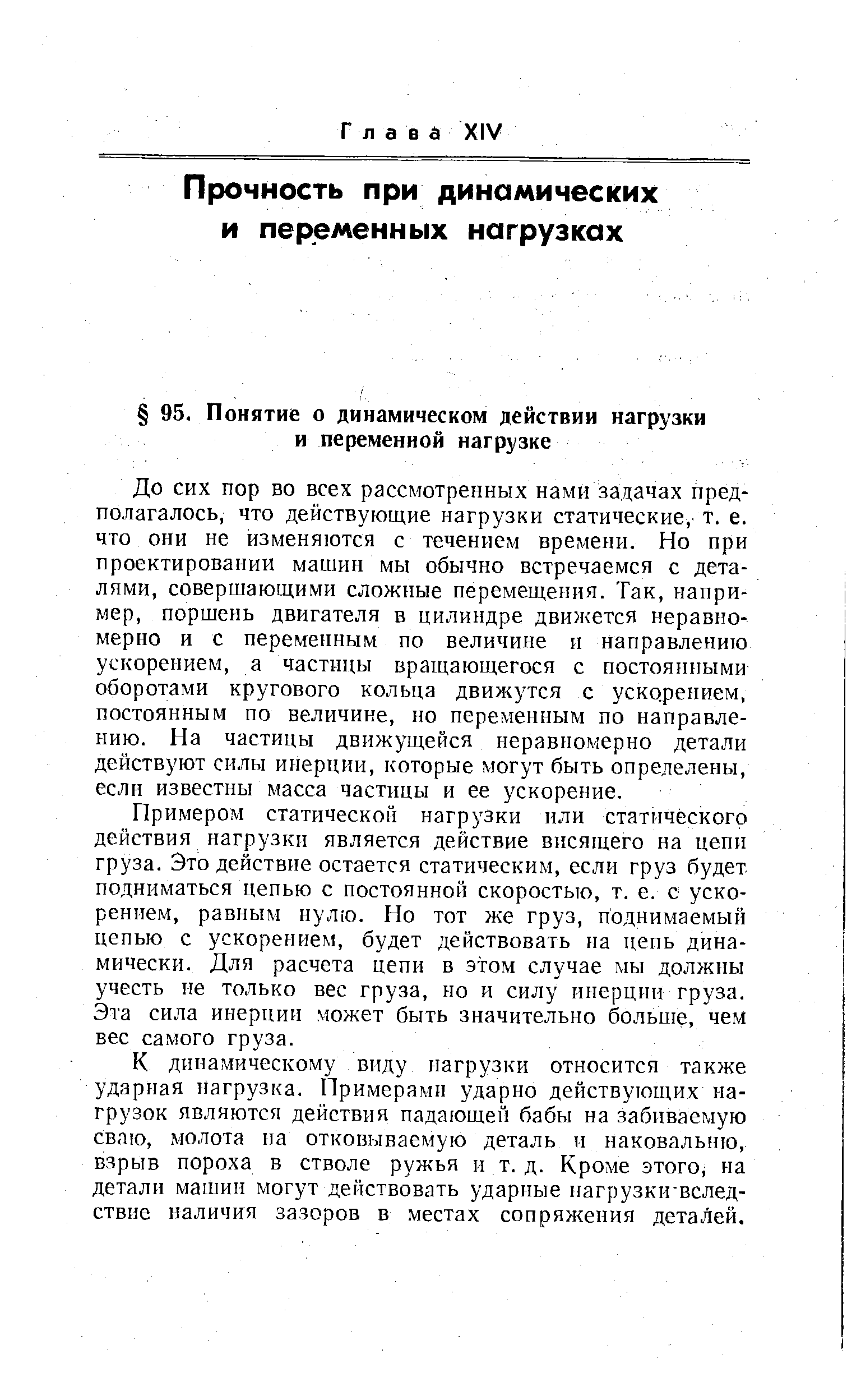 До сих пор во всех рассмотренных нами задачах предполагалось, что действующие нагрузки статические, т. е. что они не изменяются с течением времени. Но при проектировании машин мы обычно встречаемся с деталями, совершающими сложные перемещения. Так, например, поршень двигателя в цилиндре движется неравномерно и с переменным по величине и направлению ускорением, а частицы вращающегося с постоянными оборотами кругового кольца движутся с уско.рением, постоянным по величине, но переменным по направлению. На частицы движущейся неравномерно детали действуют силы инерции, которые могут быть определены, если известны масса частицы и ее ускорение.
