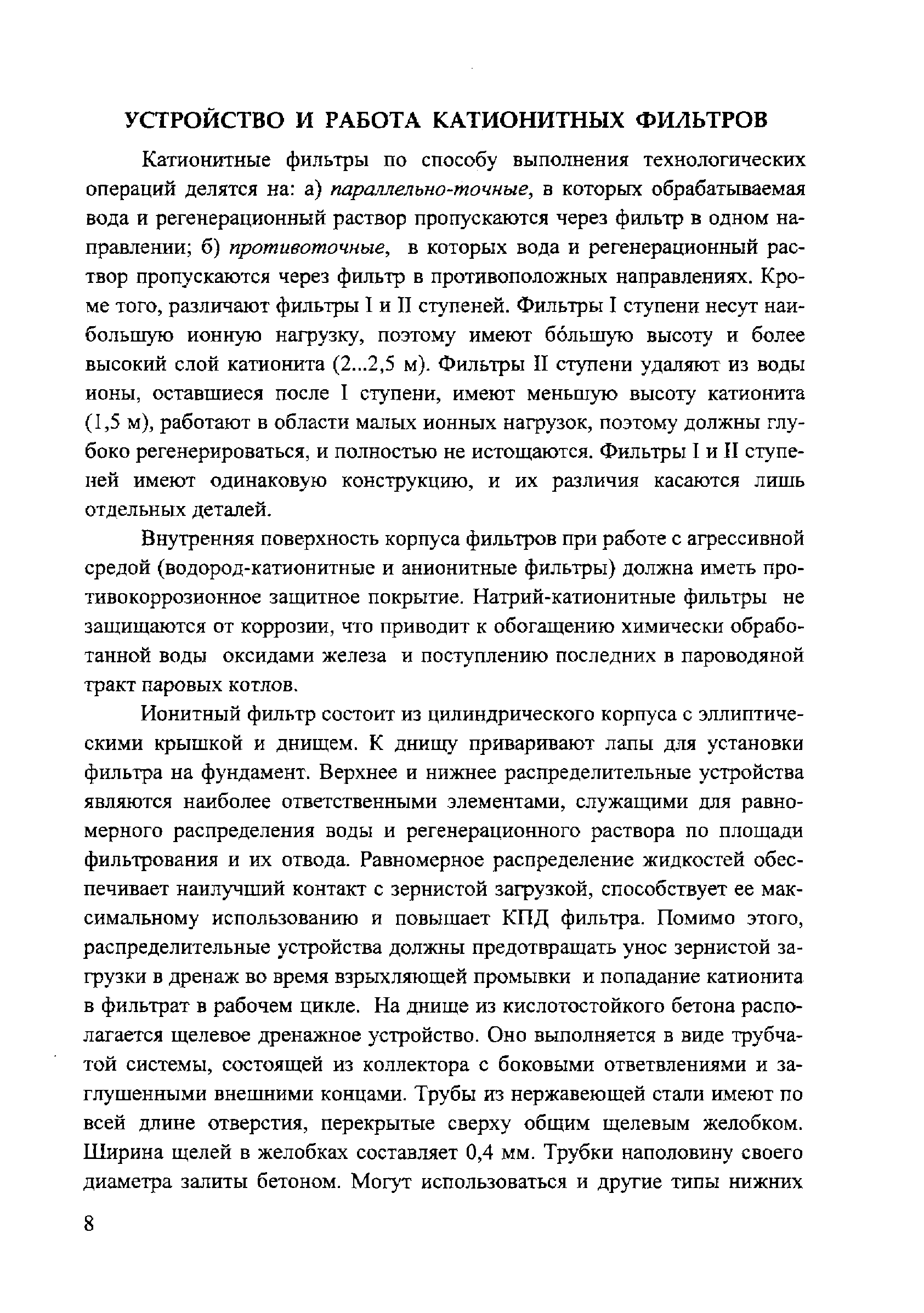 Катионитные фильтры по способу выполнения технологических операций делятся на а) параллельно-точные, в которых обрабатываемая вода и регенерационный раствор пропускаются через фильтр в одном направлении б) протиеоточные, в которых вода и регенерационный раствор пропускаются через фильтр в противоположных направлениях. Кроме того, различают фильтры 1 и II ступеней. Фильтры I ступени несут наибольшую ионную нагрузку, поэтому имеют большую высоту и более высокий слой катионита (2...2,5 м). Фильтры II ступени удаляют из воды ионы, оставшиеся после I ступени, имеют меньшую высоту катионита (1,5 м), работают в области малых ионных нагрузок, поэтому должны глубоко регенерироваться, и полностью не истощаются. Фильтры I и II ступеней имеют одинаковую конструкцию, и их различия касаются лишь отдельных деталей.
