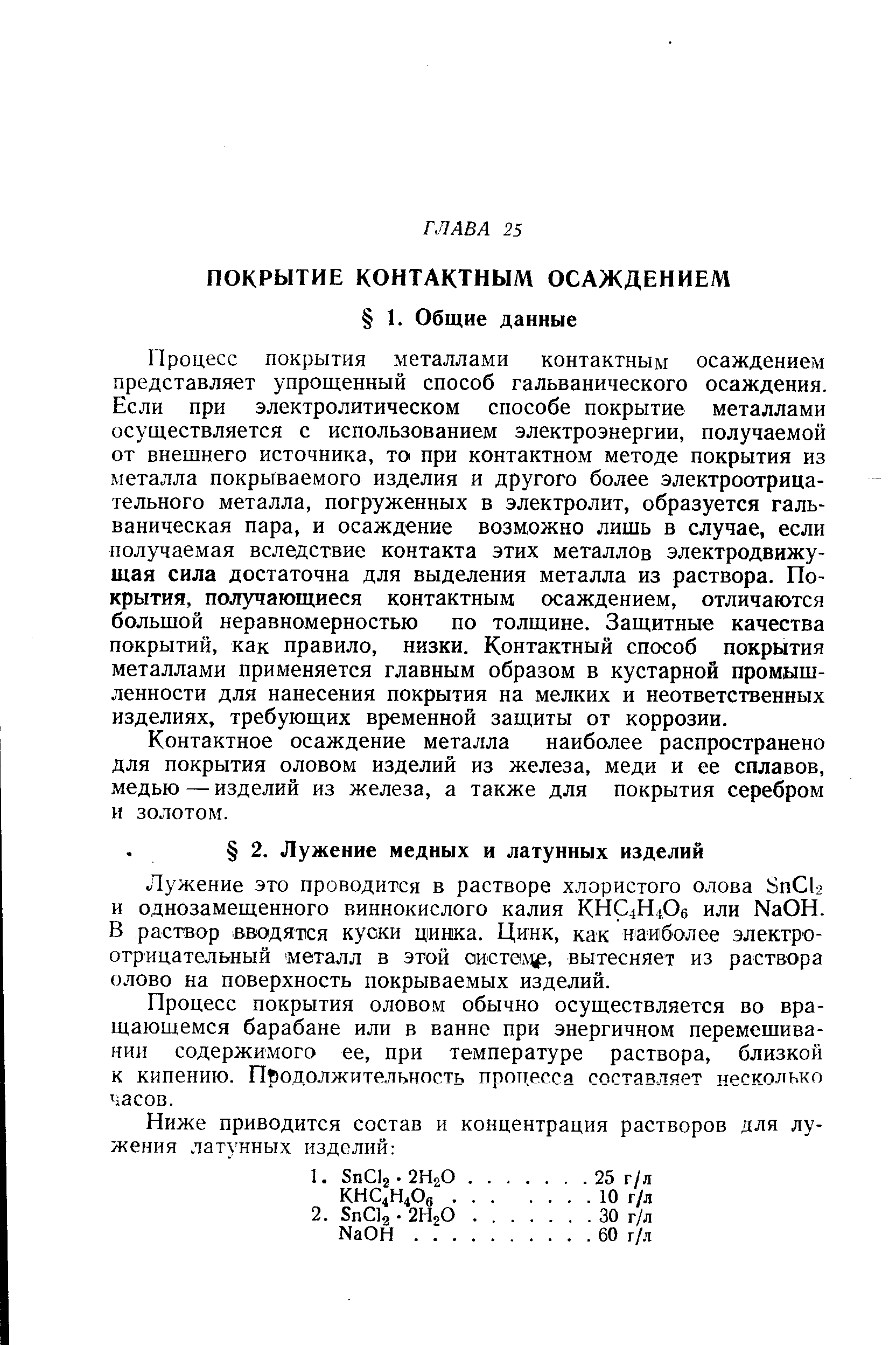 Процесс покрытия металлами контактным осаждением представляет упрощенный способ гальванического осаждения. Если при электролитическом способе покрытие металлами осуществляется с использованием электроэнергии, получаемой от внещнего источника, то при контактном методе покрытия из металла покрываемого изделия и другого более электроотрицательного металла, погруженных в электролит, образуется гальваническая пара, и осаждение возможно лишь в случае, если получаемая вследствие контакта этих металлов электродвижущая сила достаточна для выделения металла из раствора. Покрытия, получающиеся контактным осаждением, отличаются больщой неравномерностью по толщине. Защитные качества покрытий, как правило, низки. Контактный способ покрытия металлами применяется главным образом в кустарной промышленности для нанесения покрытия на мелких и неответственных изделиях, требующих временной защиты от коррозии.
