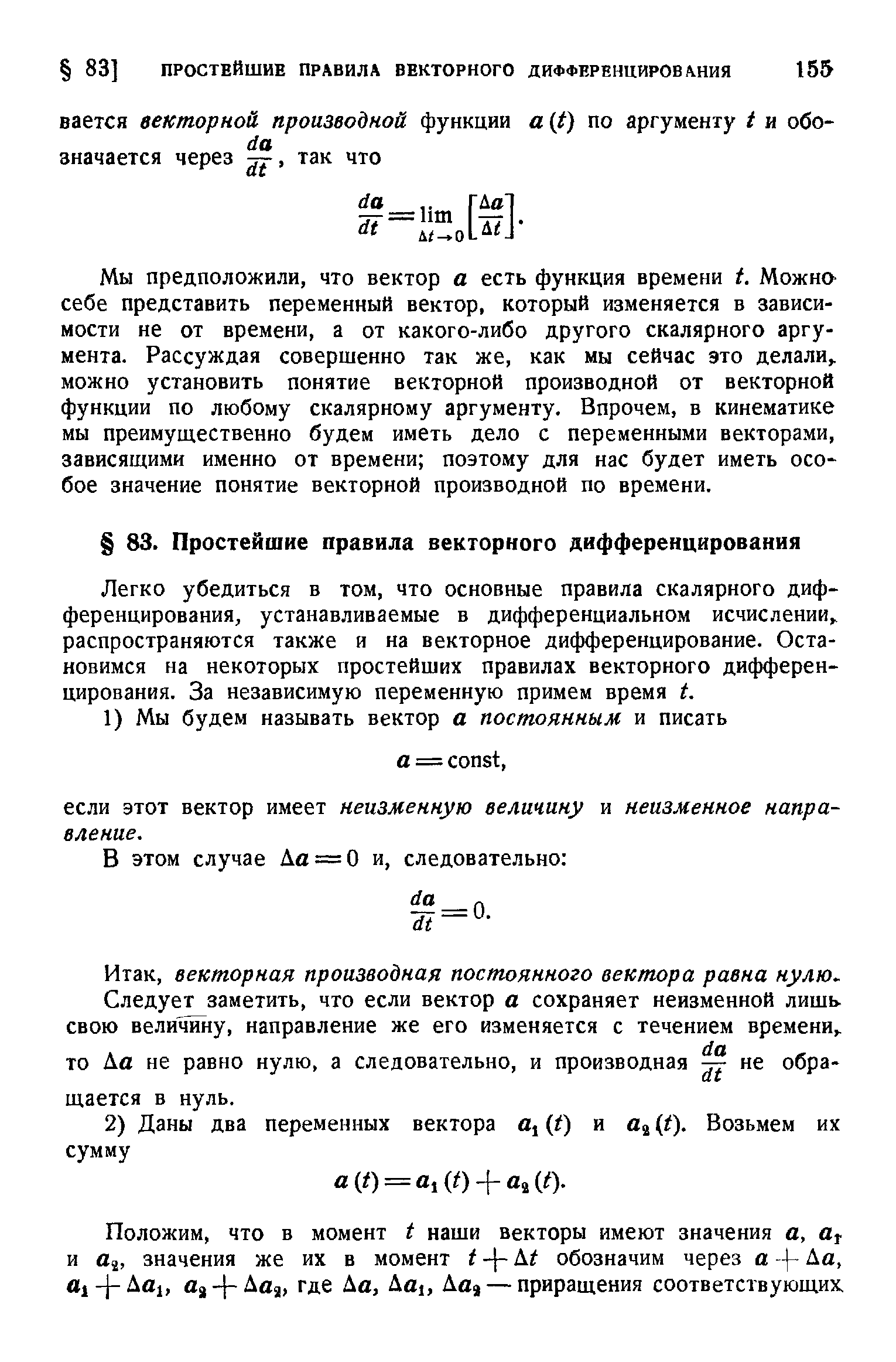 Мы предположили, что вектор а есть функция времени t. Можна себе представить переменный вектор, который изменяется в зависимости не от времени, а от какого-либо другого скалярного аргумента. Рассуждая совершенно так же, как мы сейчас это делали, можно установить понятие векторной производной от векторной функции по любому скалярному аргументу. Впрочем, в кинематике мы преимущественно будем иметь дело с переменными векторами, зависящими именно от времени поэтому для нас будет иметь осо бое значение понятие векторной производной по времени.
