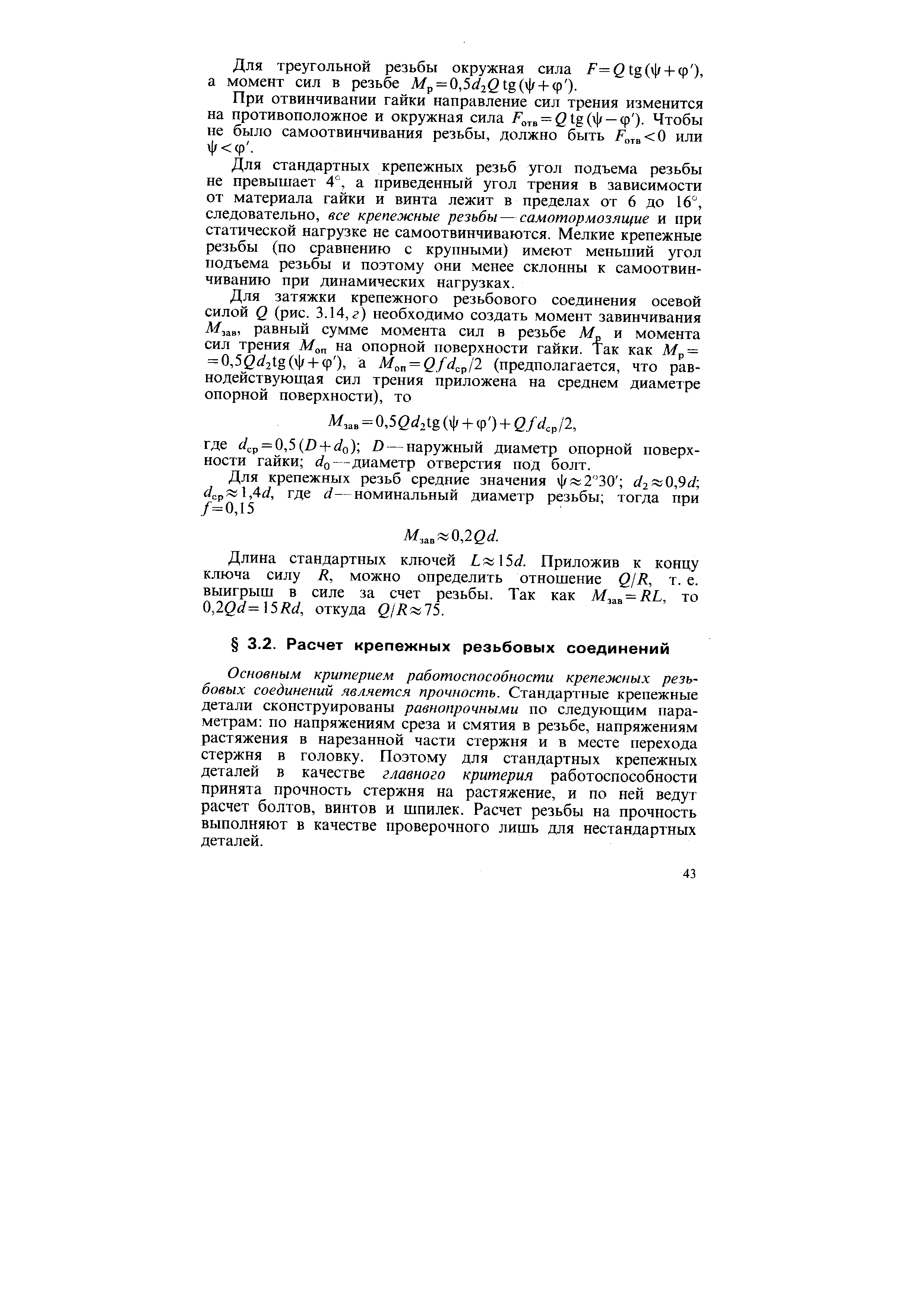 Основным критерием работоспособности крепежных резьбовых соединений является прочность. Стандартные крепежные детали сконструированы равнопрочными по следующим параметрам по напряжениям среза и смятия в резьбе, напряжениям растяжения в нарезанной части стержня и в месте перехода стержня в головку. Поэтому для стандартных крепежных деталей в качестве главного критерия работоспособности принята прочность стержня на растяжение, и по ней ведут расчет болтов, винтов и шпилек. Расчет резьбы на прочность выполняют в качестве проверочного лишь для нестандартных деталей.
