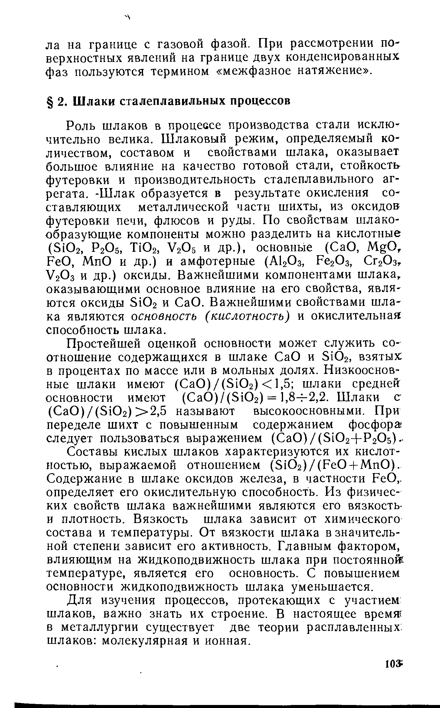 Составы кислых шлаков характеризуются их кислотностью, выражаемой отношением (Si02)/(Fe0 + Mn0). Содержание в шлаке оксидов железа, в частности FeO,. определяет его окислительную способность. Из физических свойств шлака важнейшими являются его вязкость-и плотность. Вязкость шлака зависит от химического состава и температуры. От вязкости шлака в значительной степени зависит его активность. Главным фактором, влияющим на жидкоподвижность шлака при постоянной температуре, является его основность. С повышением основности жидкоподвижность шлака уменьшается.
