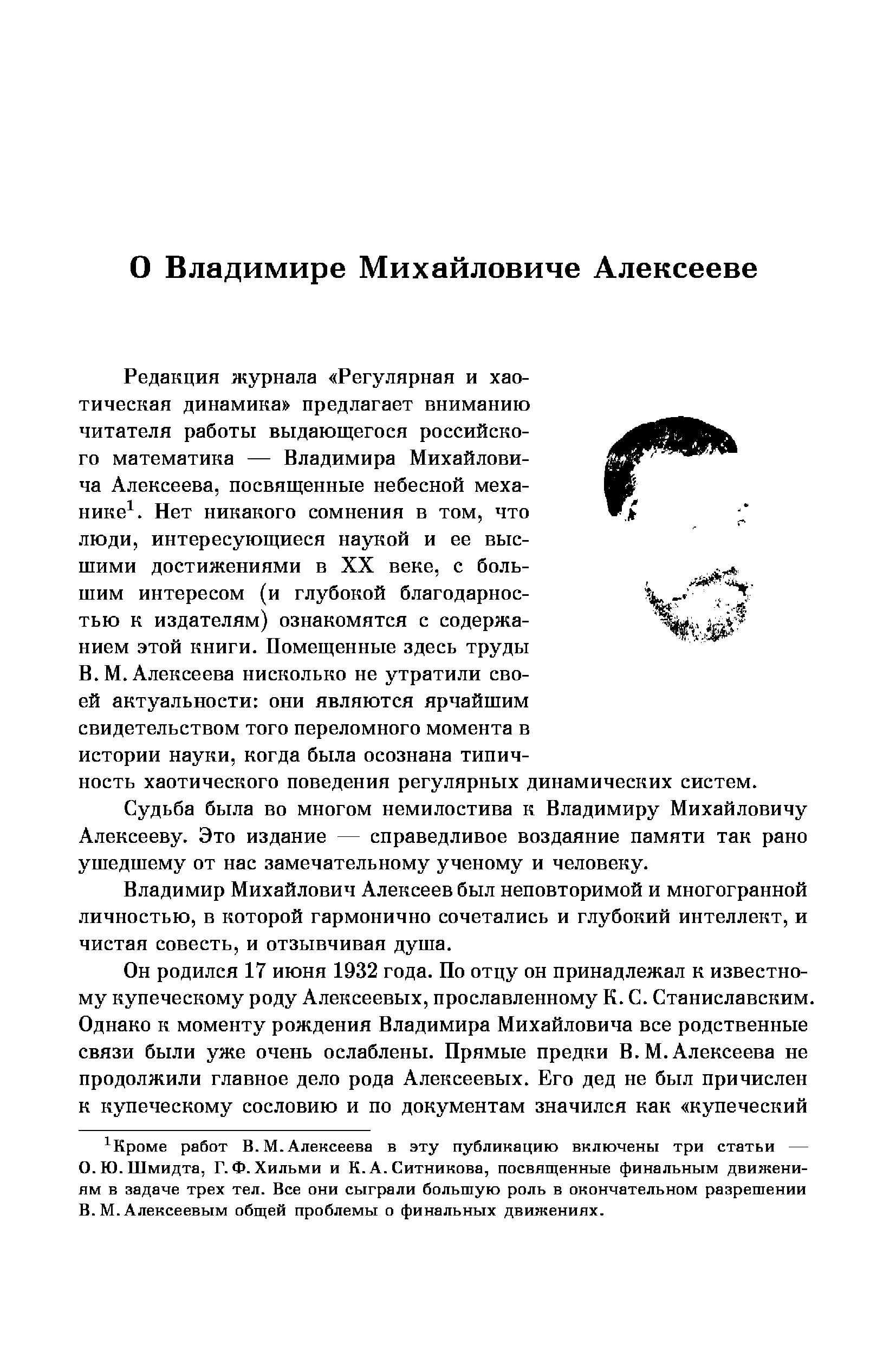 Редакция журнала Регулярная и хаотическая динамика предлагает вниманию читателя работы выдающегося российского математика — Владимира Михайловича Алексеева, посвященные небесной механике . Нет никакого сомнения в том, что люди, интересующиеся наукой и ее высшими достижениями в XX веке, с большим интересом (и глубокой благодарностью к издателям) ознакомятся с содержанием этой книги. Помещенные здесь труды В. М. Алексеева нисколько не утратили своей актуальности они являются ярчайшим свидетельством того переломного момента в истории науки, когда была осознана типичность хаотического поведения регулярных динамических систем.
