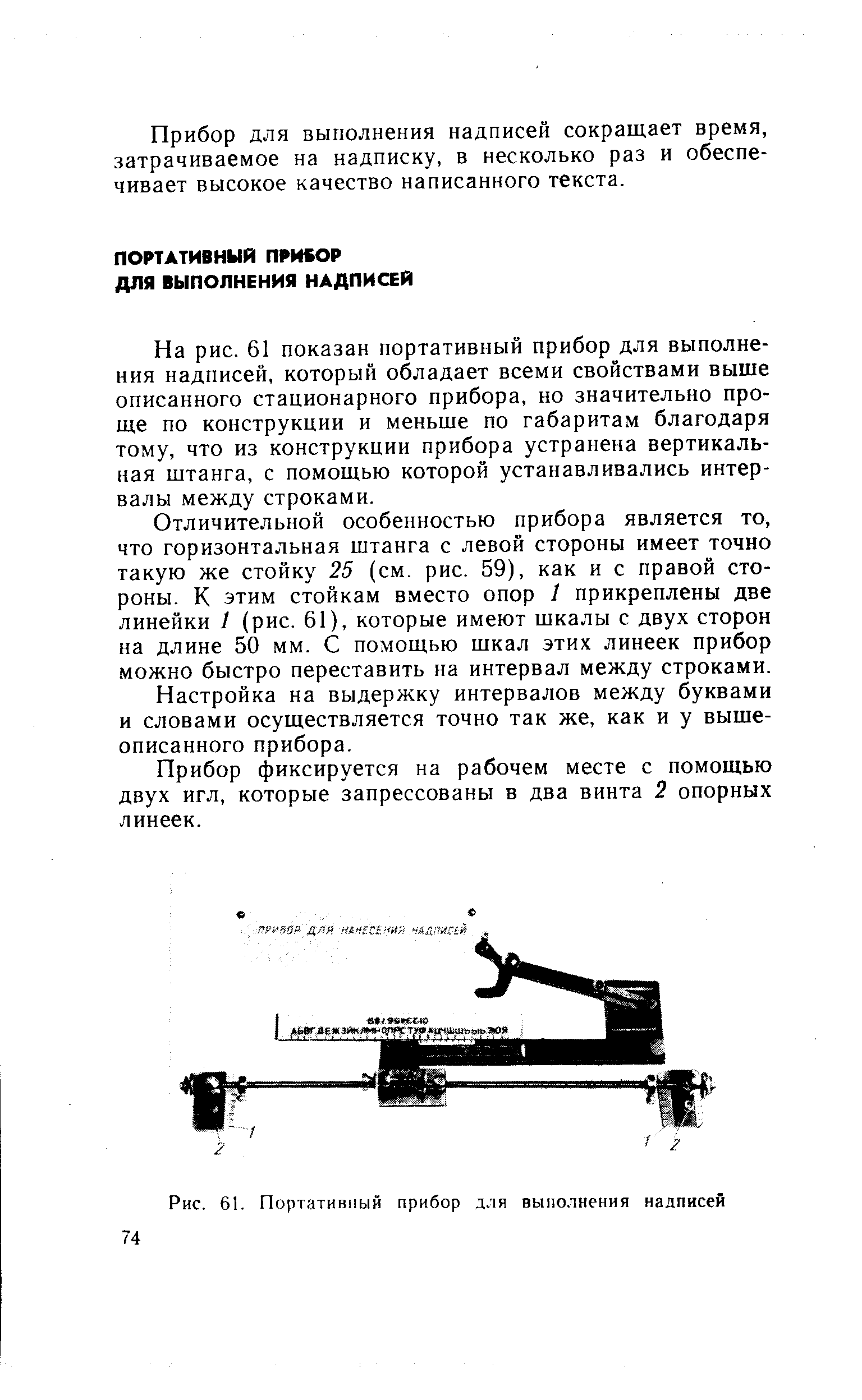 На рис. 61 показан портативный прибор для выполнения надписей, который обладает всеми свойствами выше описанного стационарного прибора, но значительно проще по конструкции и меньше по габаритам благодаря тому, что из конструкции прибора устранена вертикальная штанга, с помощью которой устанавливались интервалы между строками.
