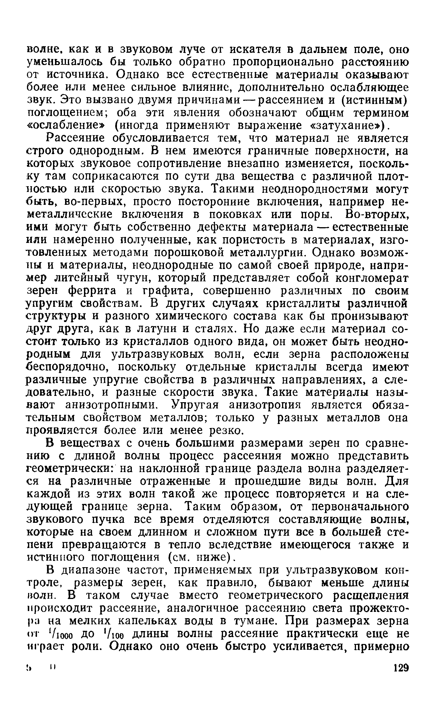 Рассеяние обусловливается тем, что материал не является строго однородным. В нем имеются граничные поверхности, на которых звуковое сопротивление внезапно изменяется, поскольку там соприкасаются по сути два вещества с различной плотностью или скоростью звука. Такими неоднородностями могут быть, во-первых, просто посторонние включения, например неметаллические включения в поковках или поры. Во-вторых, ими Могут быть собственно дефекты материала — естественные или намеренно полученные, как пористость в материалах, изготовленных методами порошковой металлургии. Однако возможны и материалы, неоднородные по самой своей природе, например литейный чугун, который представляет собой конгломерат зерен феррита и графита, совершенно различных по своим упругим свойствам. В других случаях кристаллиты различной структуры и разного химического состава как бы пронизывают друг друга, как в латуни и сталях. Но даже если материал состоит только из кристаллов одного вида, он может быть неоднородным для ультразвуковых волн, если зерна расположены беспорядочно, поскольку отдельные кристаллы всегда имеют различные упругие свойства в различных направлениях, а следовательно, и разные скорости звука. Такие материалы называют анизотропными. Упругая анизотропия является обязательным свойством металлов только у разных металлов она проявляется более или менее резко.
