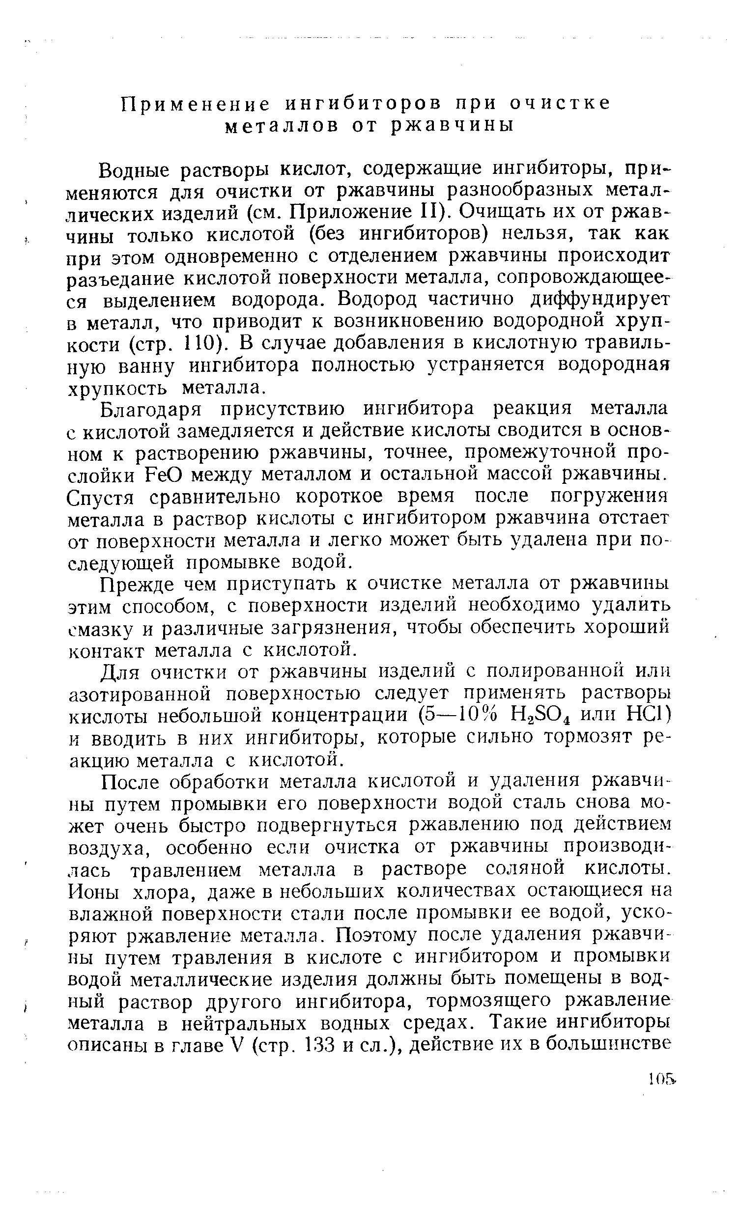 Водные растворы кислот, содержащие ингибиторы, применяются для очистки от ржавчины разнообразных металлических изделий (см. Приложение П). Очищать их от ржавчины только кислотой (без ингибиторов) нельзя, так как при этом одновременно с отделением ржавчины происходит разъедание кислотой поверхности металла, сопровождающееся выделением водорода. Водород частично диффундирует в металл, что приводит к возникновению водородной хрупкости (стр. ПО). В случае добавления в кислотную травильную ванну ингибитора полностью устраняется водородная хрупкость металла.
