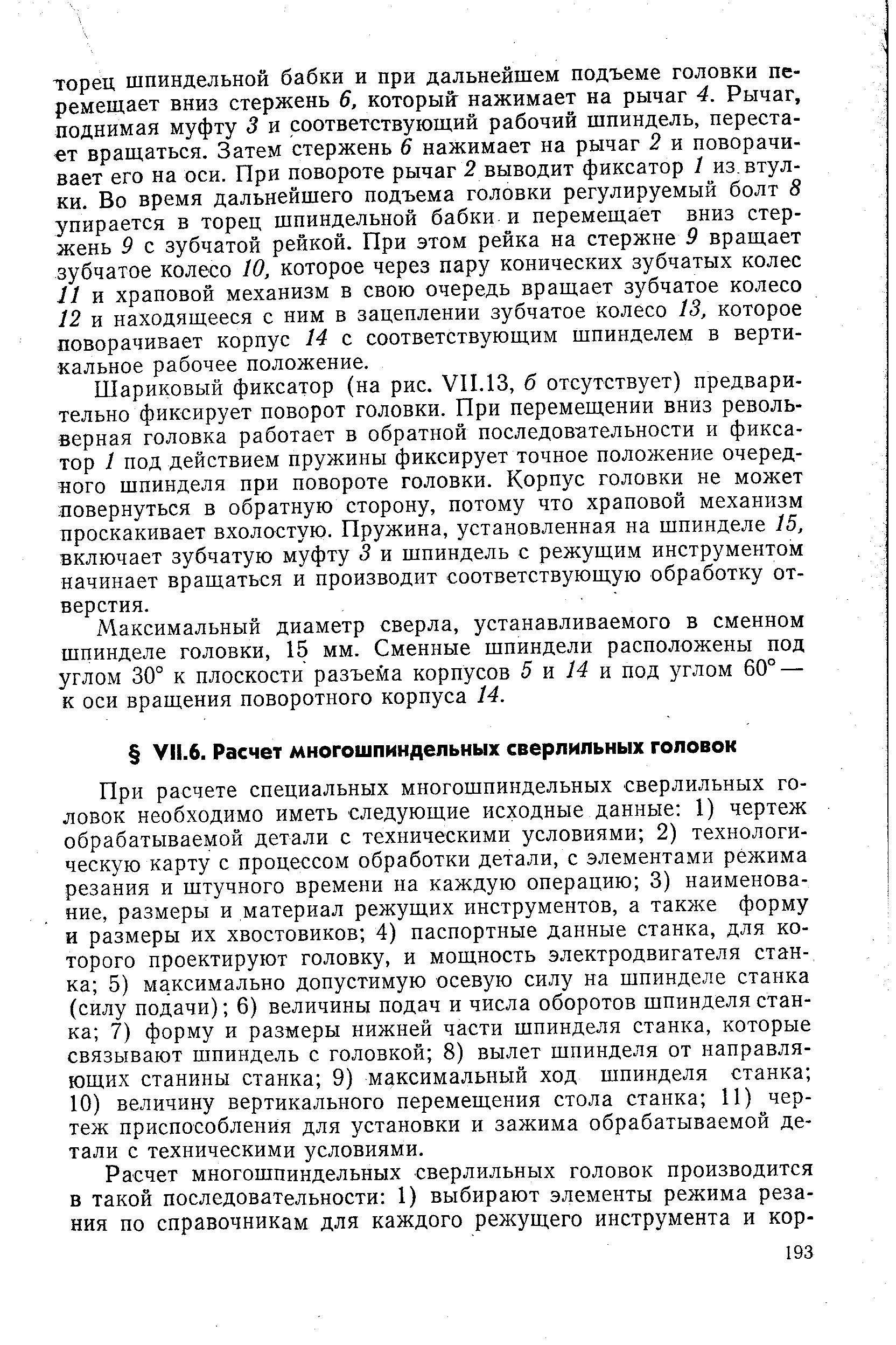 При расчете специальных многошпиндельных сверлильных головок необходимо иметь следующие исходные данные 1) чертеж обрабатываемой детали с техническими условиями 2) технологическую карту с процессом обработки детали, с элементами режима резания и штучного времени на каждую операцию 3) наименование, размеры и материал режущих инструментов, а также форму и размеры их хвостовиков 4) паспортные данные станка, для которого проектируют головку, и мощность электродвигателя станка 5) максимально допустимую осевую силу на шпинделе станка (силу подачи) 6) величины подач и числа оборотов шпинделя станка 7) форму и размеры нижней части шпинделя станка, которые связывают шпиндель с головкой 8) вылет шпинделя от направляющих станины станка 9) максимальный ход шпинделя станка 10) величину вертикального перемещения стола станка 11) чертеж приспособления для установки и зажима обрабатываемой детали с техническими условиями.
