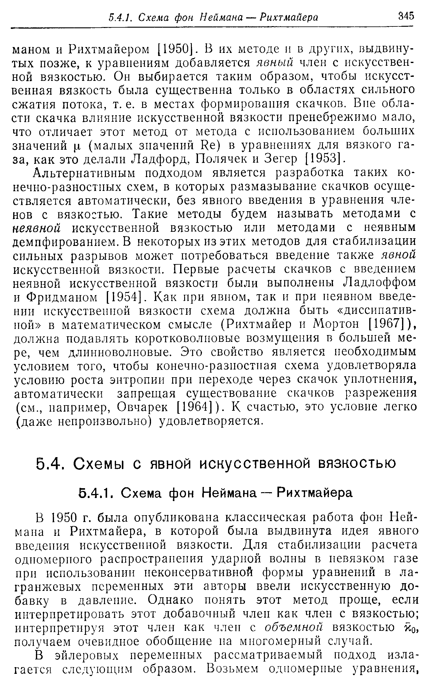 Альтернативным подходом является разработка таких конечно-разностных схем, в которых размазывание скачков осуществляется автоматически, без явного введения в уравнения членов с вязкостью. Такие методы будем называть методами с неявной искусственной вязкостью или методами с неявным демпфированием. В некоторых из этих методов для стабилизации сильных разрывов может потребоваться введение также явной искусственной вязкости. Первые расчеты скачков с введением неявной искусственной вязкости были выполнены Ладлоффом и Фридманом [1954]. Как при явном, так и при неявном введении искусственной вязкости схема должна быть диссипативной в математическом смысле (Рихтмайер и Мортон [1967]), должна подавлять коротковолновые возмущения в большей мере, чем длинноволновые. Это свойство является необходимым условием того, чтобы конечно-разностная схема удовлетворяла условию роста энтропии при переходе через скачок уплотнения, автоматически запрещая существование скачков разрежения (см., например, Овчарек [1964]). К счастью, это условие легко (даже непроизвольно) удовлетворяется.
