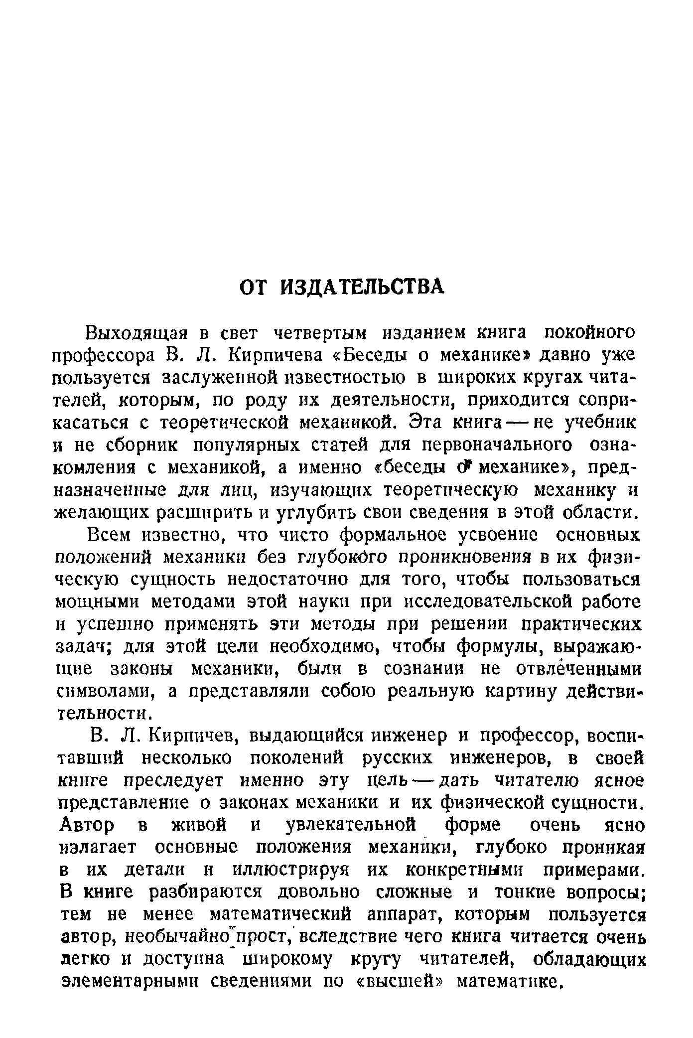 Выходящая в свет четвертым изданием книга покойного профессора В. Л. Кирпичева Беседы о механике давно уже пользуется заслуженной известностью в широких кругах читателей, которым, по роду их деятельности, приходится соприкасаться с теоретической механикой. Эта книга — не учебник и не сборник популярных статей для первоначального ознакомления с механикой, а именно беседы с) механике , предназначенные для лиц, изучающих теоретическую механику и желающих расширить и углубить свои сведения в этой области.
