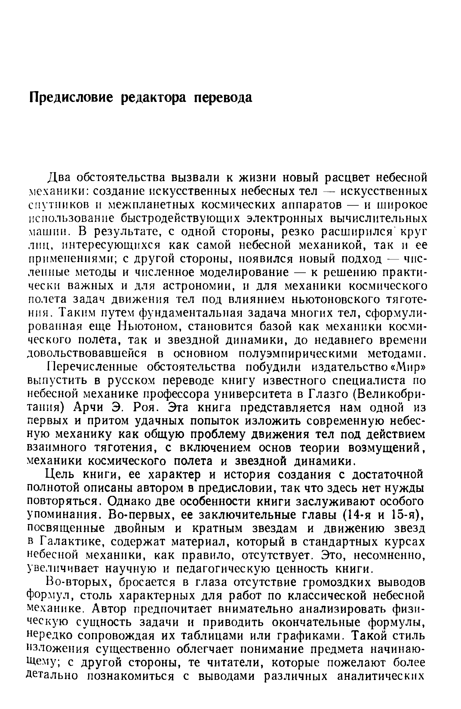 Два обстоятельства вызвали к жизни новый расцвет небесной механики создание искусственных небесных тел — искусственных спутников и межпланетных космических аппаратов — и широкое использованпе быстродействующих электронных вычислительных машин. В результате, с одной стороны, резко расширился круг лиц, интересующихся как самой небесной механикой, так и ее применениями с другой стороны, появился новый подход — численные методы и численное моделирование — к решению практически важных и для астрономии, и для механики космического полета задач движения тел под влиянием ньютоновского тяготения. Таким путем фундаментальная задача многих тел, сформулированная еще Ньютоном, становится базой как механики космического полета, так и звездной динамики, до недавнего времени довольствовавшейся в основном полуэмпирическимн методами.
