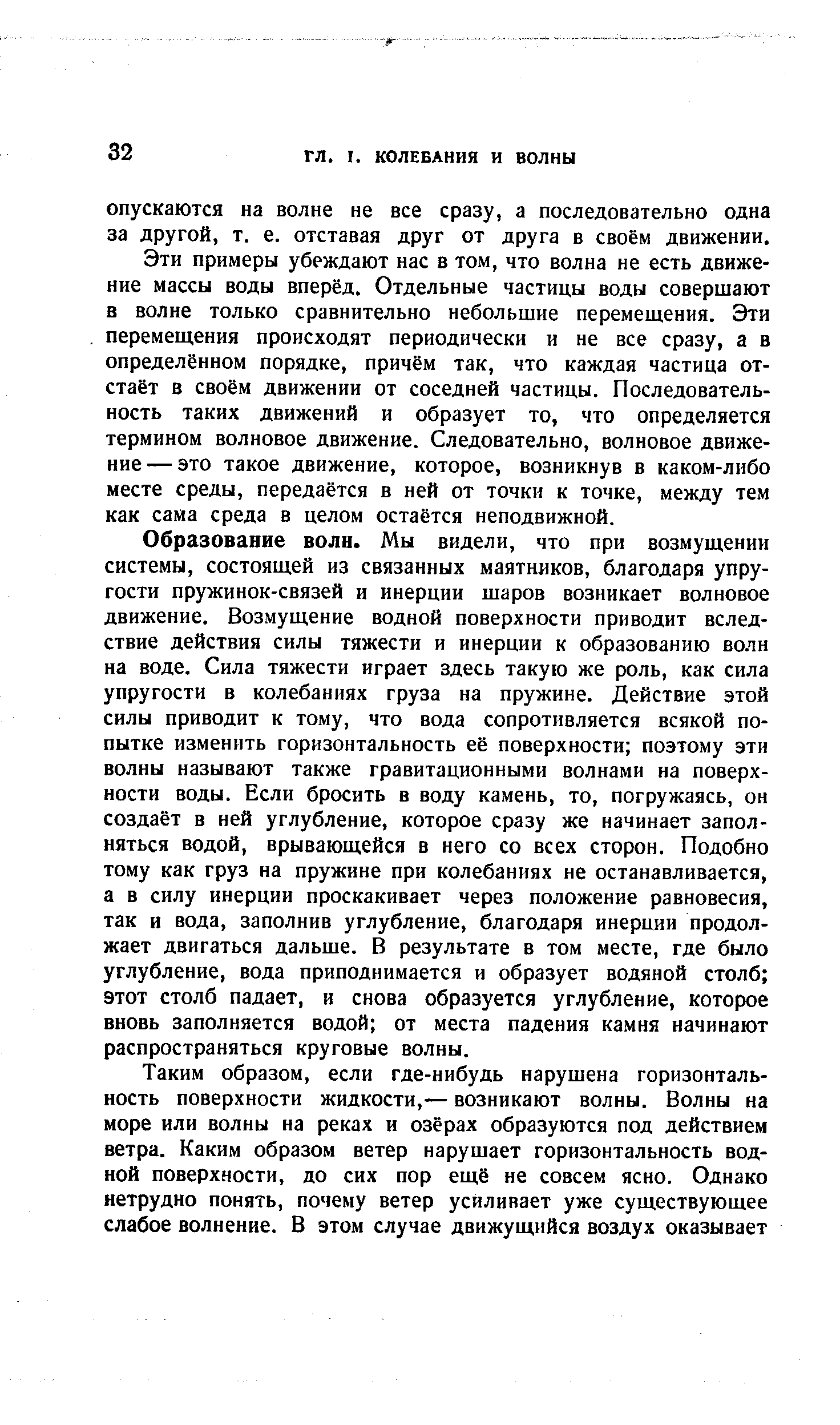 Образование волн. Мы видели, что при возмущении системы, состоящей из связанных маятников, благодаря упругости пружинок-связей и инерции шаров возникает волновое движение. Возмущение водной поверхности приводит вследствие действия силы тяжести и инерции к образованию волн на воде. Сила тяжести играет здесь такую же роль, как сила упругости в колебаниях груза на пружине. Действие этой силы приводит к тому, что вода сопротивляется всякой попытке изменить горизонтальность её поверхности поэтому эти волны называют также гравитационными волнами на поверхности воды. Если бросить в воду камень, то, погружаясь, он создаёт в ней углубление, которое сразу же начинает заполняться водой, врывающейся в него со всех сторон. Подобно тому как груз на пружине при колебаниях не останавливается, а в силу инерции проскакивает через положение равновесия, так и вода, заполнив углубление, благодаря инерции продолжает двигаться дальше. В результате в том месте, где было углубление, вода приподнимается и образует водяной столб этот столб падает, и снова образуется углубление, которое вновь заполняется водой от места падения камня начинают распространяться круговые волны.
