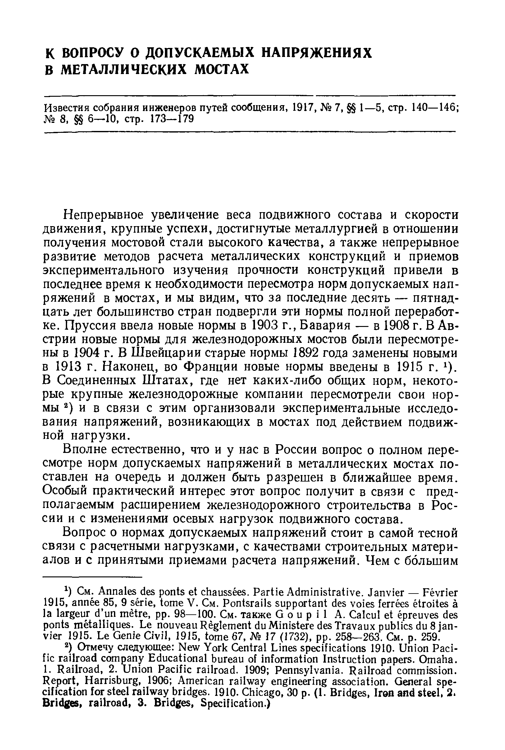 Непрерывное увеличение веса подвижного состава и скорости движения, крупные успехи, достигнутые металлургией в отношении получения мостовой стали высокого качества, а также непрерывное развитие методов расчета металлических конструкций и приемов экспериментального изучения прочности конструкций привели в последнее время к необходимости пересмотра норм допускаемых напряжений в мостах, и мы видим, что за последние десять — пятнадцать лет большинство стран подвергли эти нормы полной переработке. Пруссия ввела новые нормы в 1903 г., Бавария — в 1908 г. В Австрии новые нормы для железнодорожных мостов были пересмотрены в 1904 г. В Швейцарии старые нормы 1892 года заменены новыми в 1913 г. Наконец, во Франции новые нормы введены в 1915 г. i). В Соединенных Штатах, где нет каких-либо общих норм, некоторые крупные железнодорожные компании пересмотрели свои нормы и в связи с этим организовали экспериментальные исследования напряжений, возникающих в мостах под действием подвижной нагрузки.
