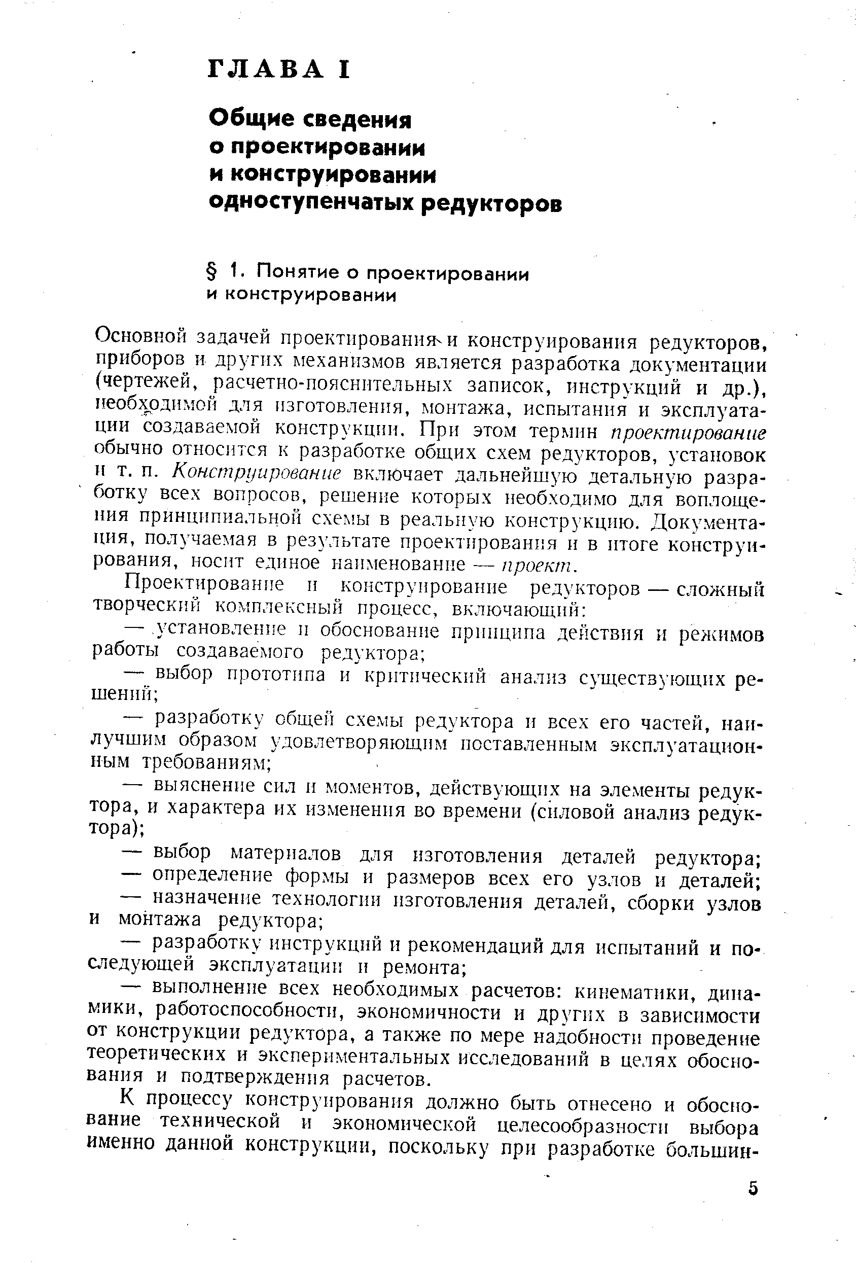 Основной задачей проектирования и конструирования редукторов, приборов и других механизмов является разработка документации (чертежей, расчетно-пояснительных записок, инструкций и др.), 11еобходимой для изготовления, монтажа, испытания и эксплуатации создаваемой конструкции. При этом термин проектирование обычно относится к разработке общих схем редукторов, установок и т. П. Конструирование включает дальнейшую детальную разработку всех вопросов, решение которых необходимо для воплощения принципиальной схемы в реальную конструкцию. Документация, получаемая в результате проектирования и в итоге конструирования, носнт единое наименование — проект.
