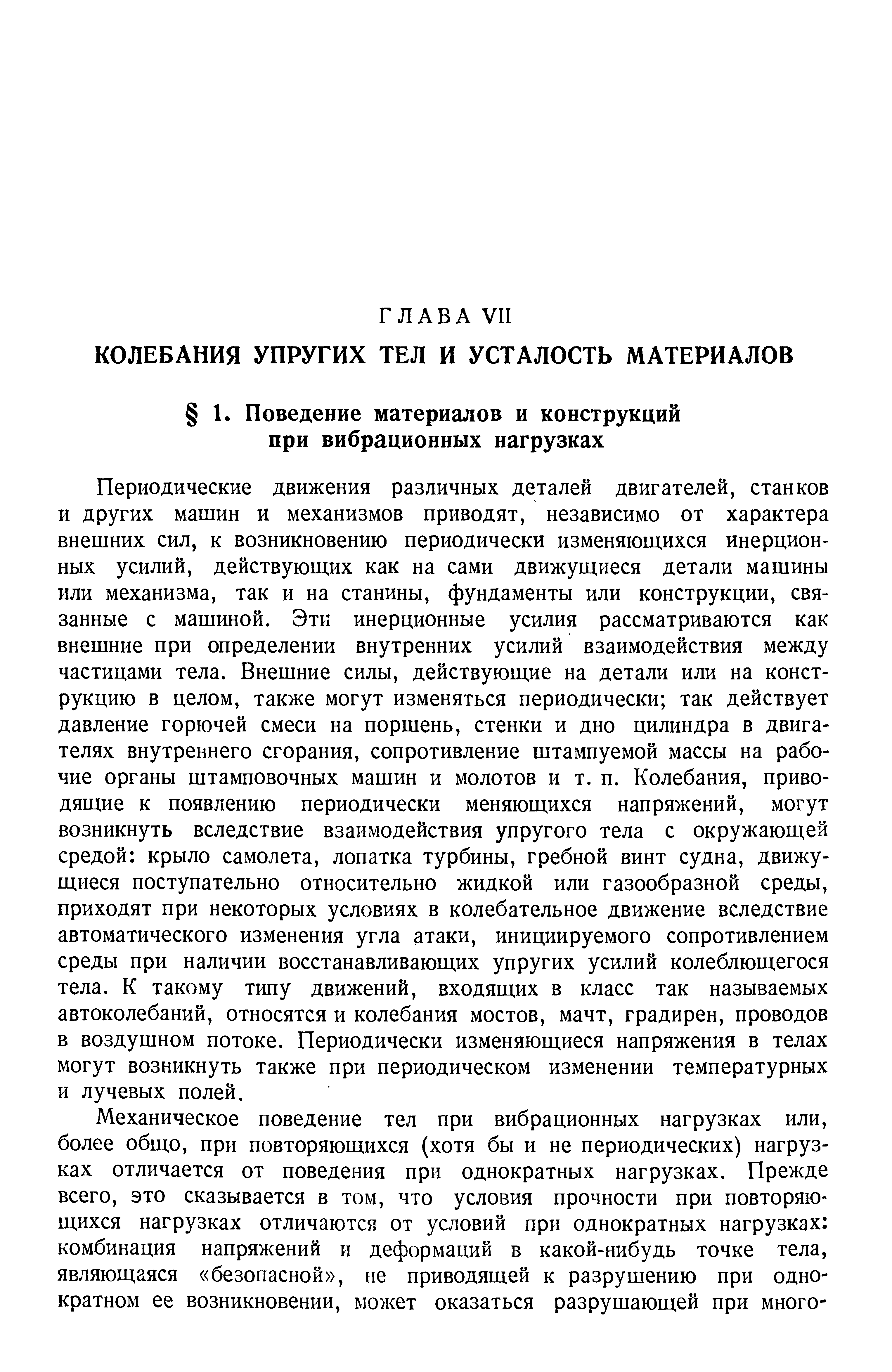 Периодические движения различных деталей двигателей, станков и других машин и механизмов приводят, независимо от характера внешних сил, к возникновению периодически изменяющихся инерционных усилий, действующих как на сами движущиеся детали машины или механизма, так и на станины, фундаменты или конструкции, связанные с машиной. Эти инерционные усилия рассматриваются как внешние при определении внутренних усилий взаимодействия между частицами тела. Внешние силы, действующие на детали или на конструкцию в целом, также могут изменяться периодически так действует давление горючей смеси на поршень, стенки и дно цилиндра в двигателях внутреннего сгорания, сопротивление штампуемой массы на рабочие органы штамповочных машин и молотов и т. п. Колебания, приводящие к появлению периодически меняющихся напряжений, могут возникнуть вследствие взаимодействия упругого тела с окружающей средой крыло самолета, лопатка турбины, гребной винт судна, движущиеся поступательно относительно жидкой или газообразной среды, приходят при некоторых условиях в колебательное движение вследствие автоматического изменения угла атаки, инициируемого сопротивлением среды при наличии восстанавливающих упругих усилий колеблющегося тела. К такому типу движений, входящих в класс так называемых автоколебаний, относятся и колебания мостов, мачт, градирен, проводов в воздушном потоке. Периодически изменяющиеся напряжения в телах могут возникнуть также при периодическом изменении температурных и лучевых полей.
