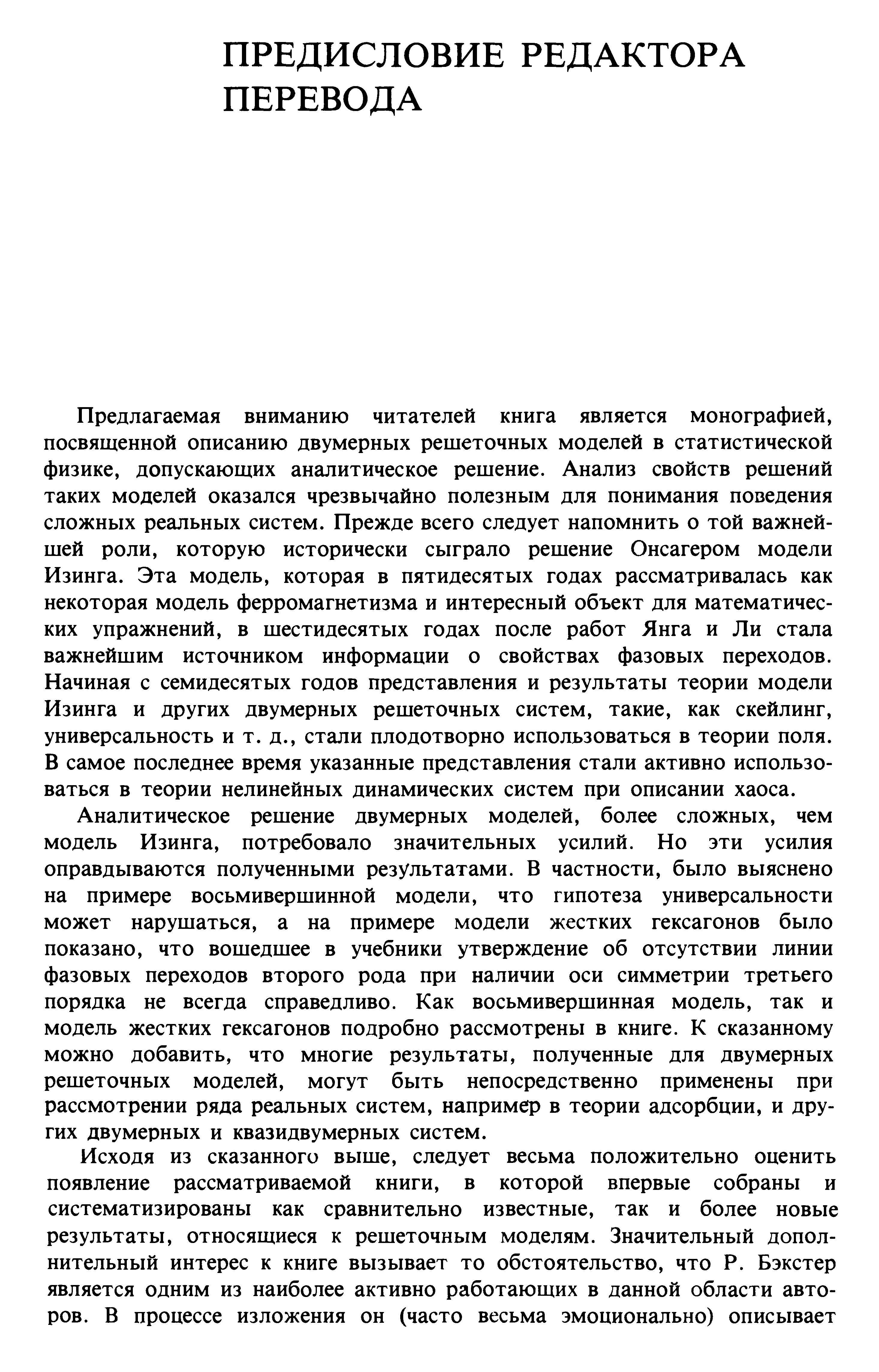 Предлагаемая вниманию читателей книга является монографией, посвященной описанию двумерных решеточных моделей в статистической физике, допускающих аналитическое решение. Анализ свойств решений таких моделей оказался чрезвычайно полезным для понимания поведения сложных реальных систем. Прежде всего следует напомнить о той важнейшей роли, которую исторически сыграло решение Онсагером модели Изинга. Эта модель, которая в пятидесятых годах рассматривалась как некоторая модель ферромагнетизма и интересный объект для математических упражнений, в шестидесятых годах после работ Янга и Ли стала важнейшим источником информации о свойствах фазовых переходов. Начиная с семидесятых годов представления и результаты теории модели Изинга и других двумерных решеточных систем, такие, как скейлинг, универсальность и т. д., стали плодотворно использоваться в теории поля. В самое последнее время указанные представления стали активно использоваться в теории нелинейных динамических систем при описании хаоса.
