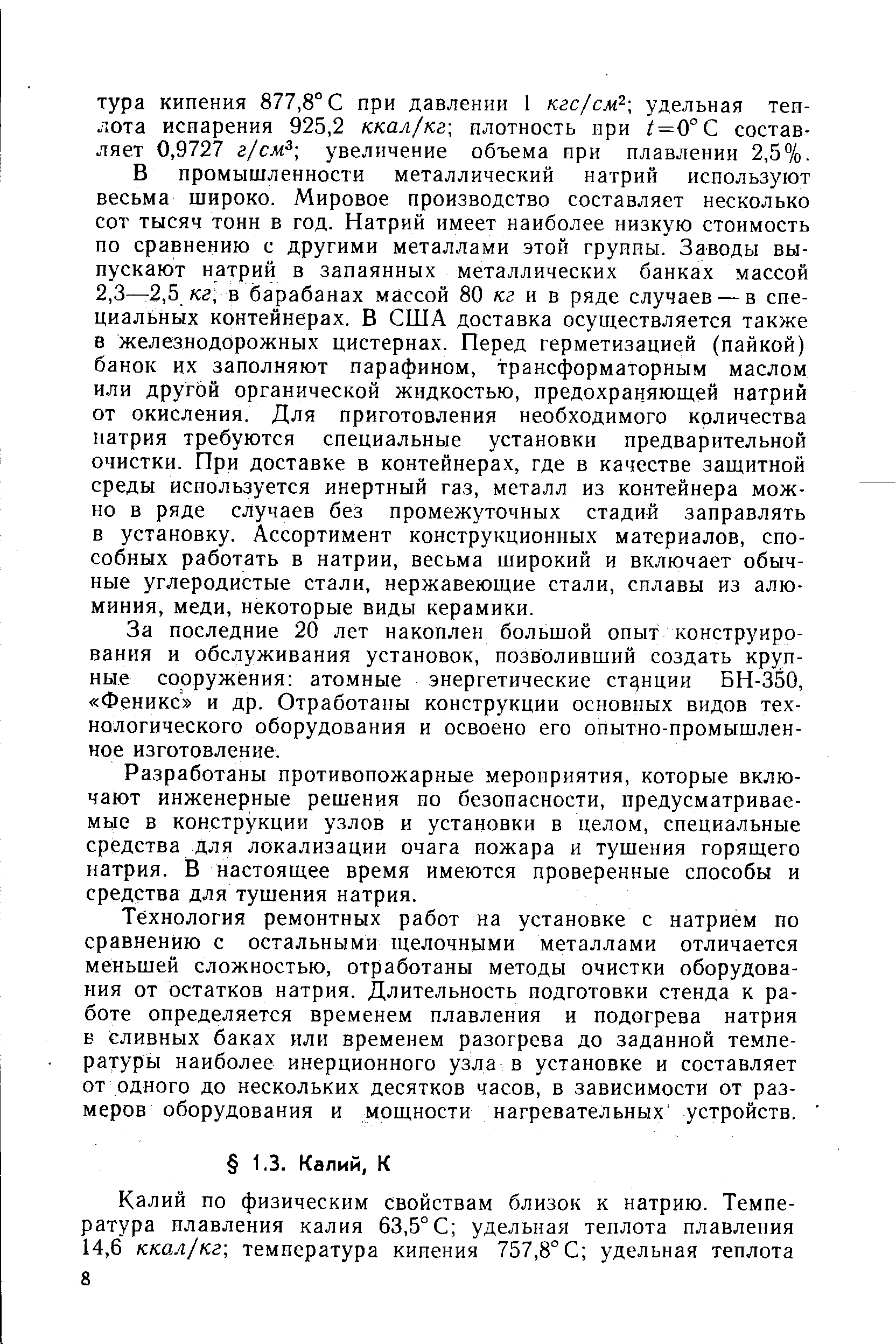 В промышленности металлический натрий используют весьма широко. Мировое производство составляет несколько сот тысяч тонн в год. Натрий имеет наиболее низкую стоимость по сравнению с другими металлами этой группы. Заводы выпускают натрий в запаянных металлических банках массой 2,3—-2,5 кг, в барабанах массой 80 кг и в ряде случаев — в специальных контейнерах. В США доставка осуш,ествляется также в железнодорожных цистернах. Перед герметизацией (пайкой) банок их заполняют парафином, трансформаторным маслом или другой органической жидкостью, предохраняющей натрий от окисления. Для приготовления необходимого количества натрия требуются специальные установки предварительной очистки. При доставке в контейнерах, где в качестве защитной среды используется инертный газ, металл из контейнера можно в ряде случаев без промежуточных стадий заправлять в установку. Ассортимент конструкционных материалов, способных работать в натрии, весьма широкий и включает обычные углеродистые стали, нержавеющие стали, сплавы из алюминия, меди, некоторые виды керамики.
