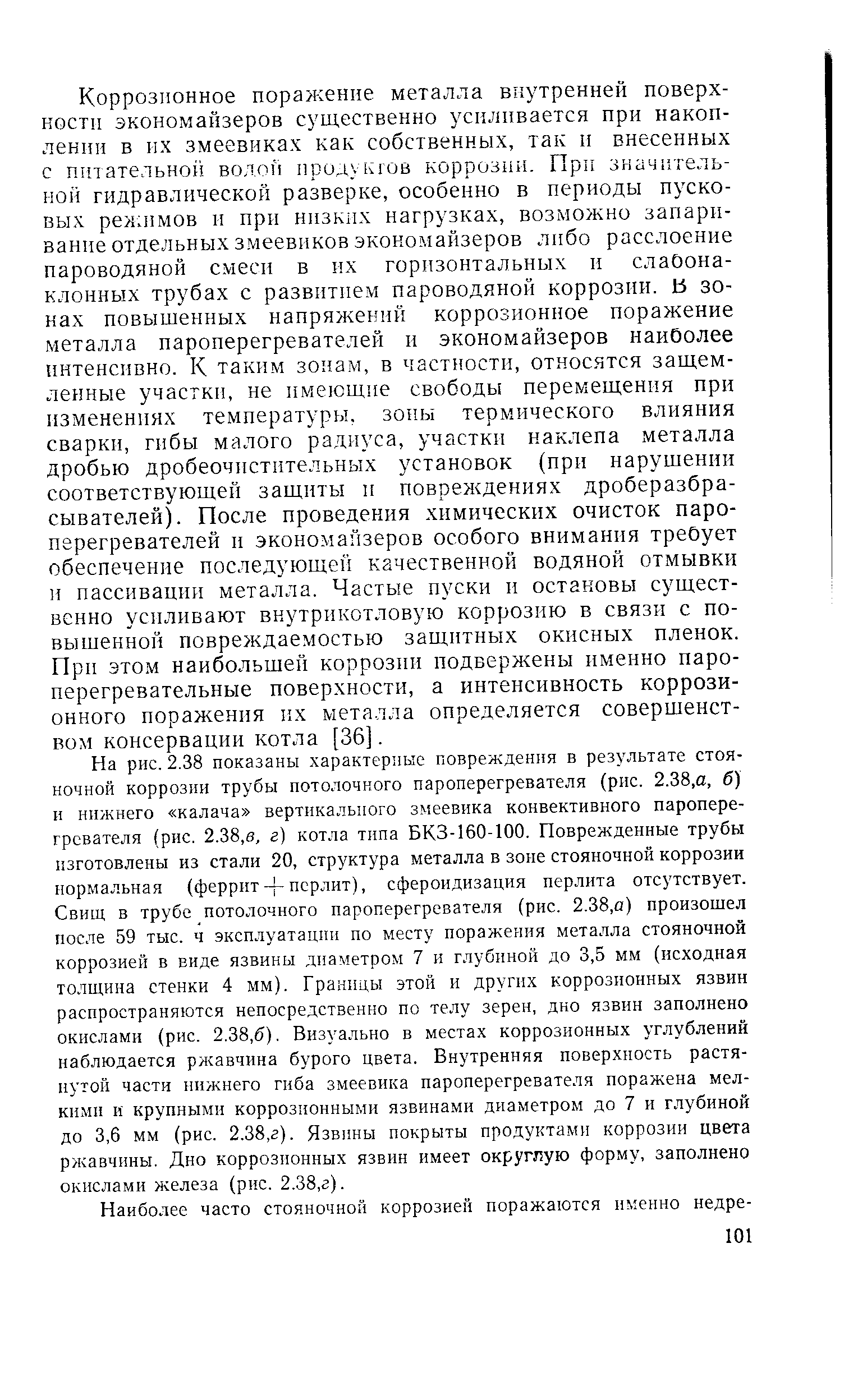 На рис. 2.38 показаны характерные поврежден ш в результате стояночной коррозии трубы потолочного пароперегревателя (рис. 2.38,а, б) и нижнего калача вертикального змеевика конвективного пароперегревателя (рис. 2.38,0, г) котла типа БКЗ-160-100. Поврежденные трубы изготовлены из стали 20, структура металла в зоне стояночной коррозии нормальная (ферритперлит), сфероидизация перлита отсутствует. Свищ в трубе потолочного пароперегревателя (рис. 2.38,а) произошел после 59 тыс. ч эксплуатации по месту поражения металла стояночной коррозией в виде язвины диаметром 7 и глубиной до 3,5 мм (исходная толщина стенки 4 мм). Границы этой и других коррозионных язвин распространяются непосредственно по телу зерен, дно язвин заполнено окислами (рис. 2.38,6). Визуально в местах коррозионных углублений наблюдается ржавчина бурого цвета. Внутренняя новерхность растянутой части нижнего гиба змеевика пароперегревателя поражена мелкими и крупными коррозионными язвинами диаметром до 7 и глубиной до 3,6 мм (рис. 2.38,г). Язвины покрыты продуктами коррозии цвета ржавчины. Дно коррозионных язвин имеет округлую форму, заполнено окислами железа (рис. 2.38,г).
