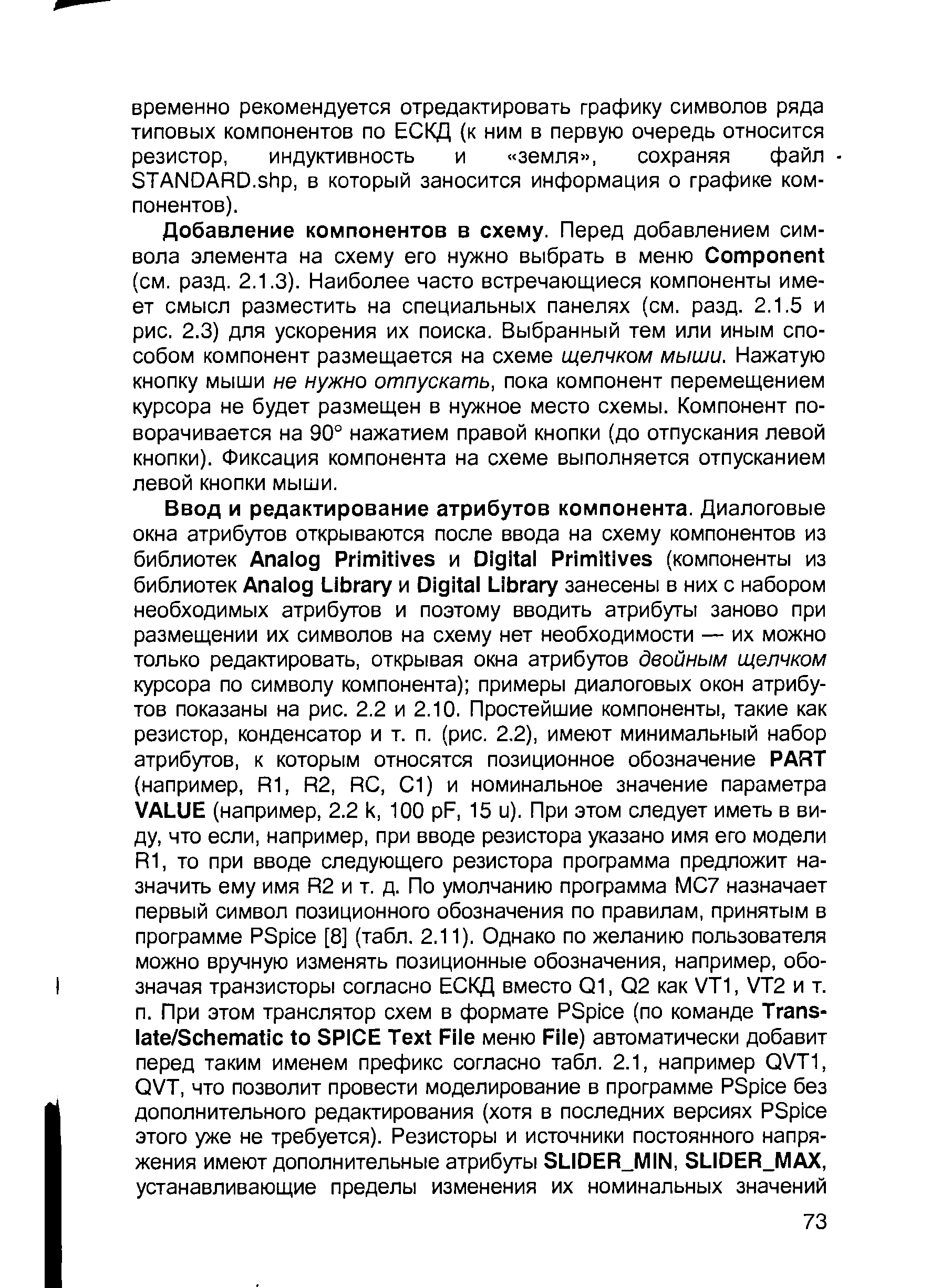 Добавление компонентов в схему. Перед добавлением символа элемента на схему его нужно выбрать в меню omponent (см. разд. 2.1.3). Наиболее часто встречающиеся компоненты имеет смысл разместить на специальных панелях (см. разд. 2.1.5 и рис. 2.3) для ускорения их поиска. Выбранный тем или иным способом компонент размещается на схеме щелчком мыши. Нажатую кнопку мыши не нужно отпускать, пока компонент перемещением курсора не будет размещен в нужное место схемы. Компонент поворачивается на 90° нажатием правой кнопки (до отпускания левой кнопки). Фиксация компонента на схеме выполняется отпусканием левой кнопки мыши.
