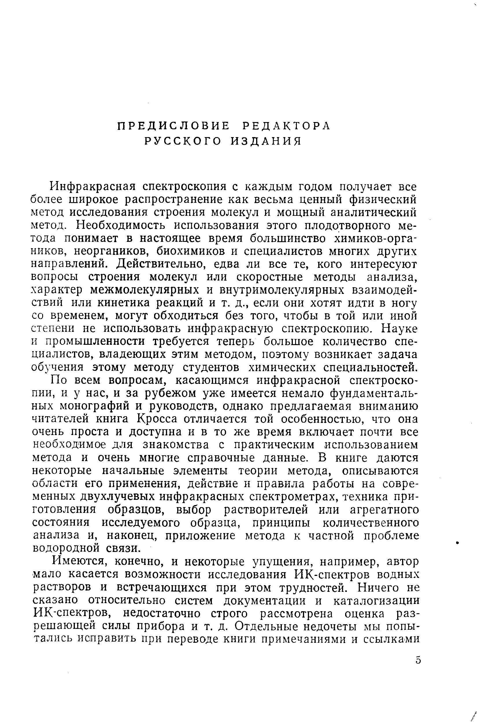 Инфракрасная спектроскопия с каждым годом получает все более широкое распространение как весьма ценный физический метод исследования строения молекул и мощный аналитический метод. Необходимость использования этого плодотворного метода понимает в настоящее время больщинство химиков-орга-ников, неоргаников, биохимиков и специалистов многих других направлений. Действительно, едва ли все те, кого интересуют вопросы строения молекул или скоростные методы анализа, характер межмолекулярных и внутримолекулярных взаимодействий или кинетика реакций и т. д., если они хотят идти в ногу со временем, могут обходиться без того, чтобы в той или иной степени не использовать инфракрасную спектроскопию. Науке и промышленности требуется теперь большое количество специалистов, владеющих этим методом, поэтому возникает задача обучения этому методу студентов химических специальностей.
