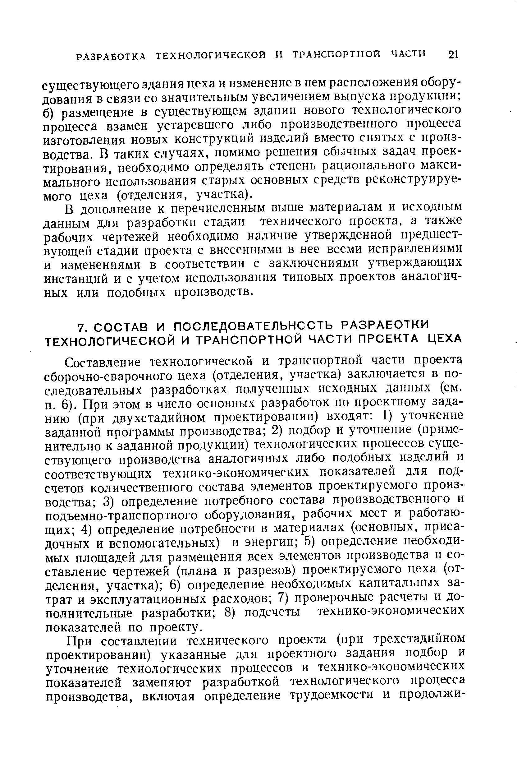 Составление технологической и транспортной части проекта сборочно-сварочного цеха (отделения, участка) заключается в последовательных разработках полученных исходных данных (см. п. 6). При этом в число основных разработок по проектному заданию (при двухстадийном проектировании) входят 1) уточнение заданной программы производства 2) подбор и уточнение (применительно к заданной продукции) технологических процессов существующего производства аналогичных либо подобных изделий и соответствующих технико-экономических показателей для подсчетов количественного состава элементов проектируемого производства 3) определение потребного состава производственного и подъемно-транспортного оборудования, рабочих мест и работающих 4) определение потребности в материалах (основных, присадочных и вспомогательных) и энергии 5) определение необходимых площадей для размещения всех элементов производства и составление чертежей (плава и разрезов) проектируемого цеха (отделения, участка) 6) определение необходимых капитальных затрат и эксплуатационных расходов 7) проверочные расчеты и дополнительные разработки 8) подсчеты технико-экономических показателей по проекту.
