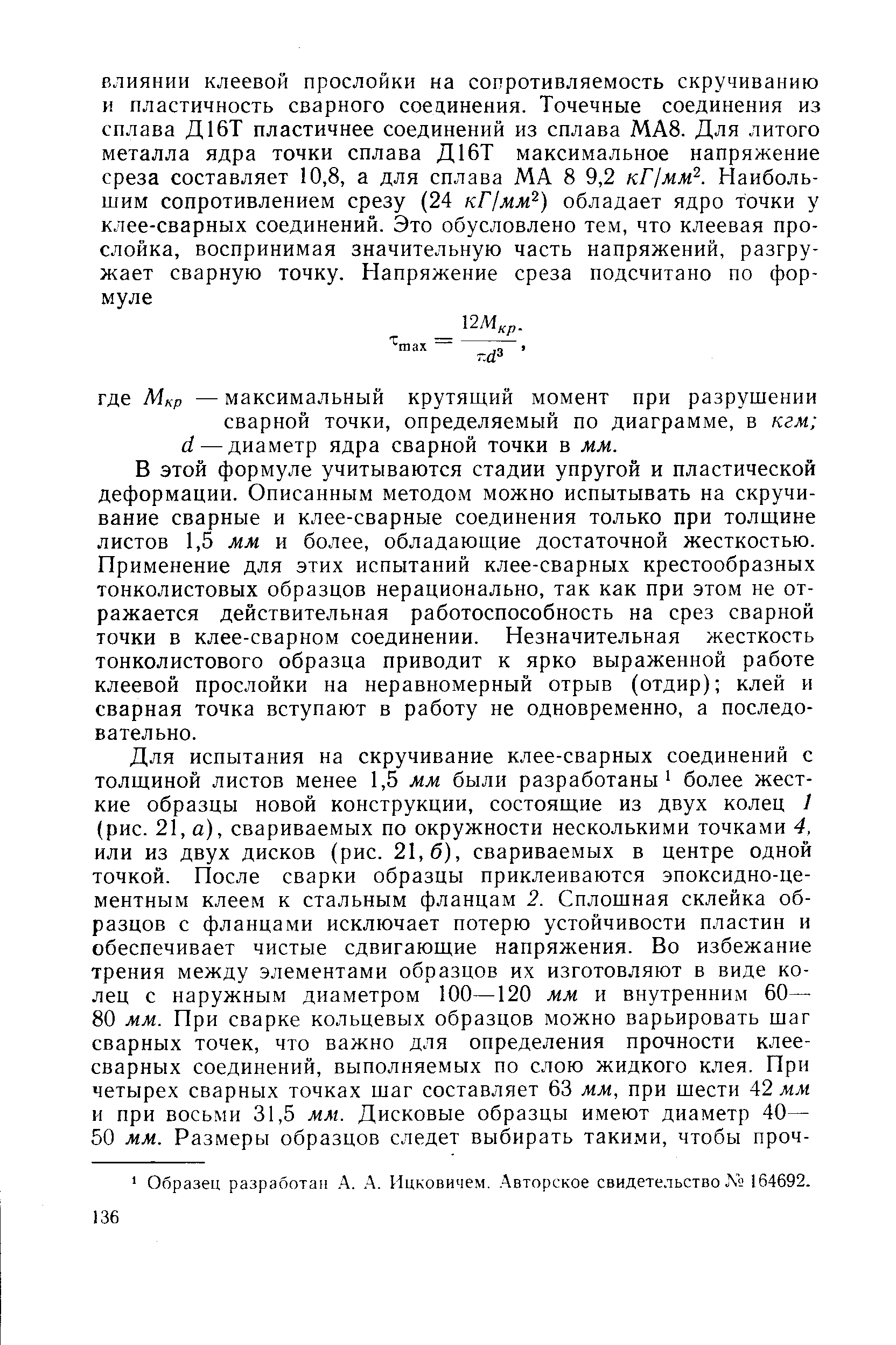 В этой формуле учитываются стадии упругой и пластической деформации. Описанным методом можно испытывать на скручивание сварные и клее-сварные соединения только при толщине листов 1,5 мм и более, обладающие достаточной жесткостью. Применение для этих испытаний клее-сварных крестообразных тонколистовых образцов нерационально, так как при этом не отражается действительная работоспособность на срез сварной точки в клее-сварном соединении. Незначительная жесткость тонколистового образца приводит к ярко выраженной работе клеевой прослойки на неравномерный отрыв (отдир) клей и сварная точка вступают в работу не одновременно, а последовательно.
