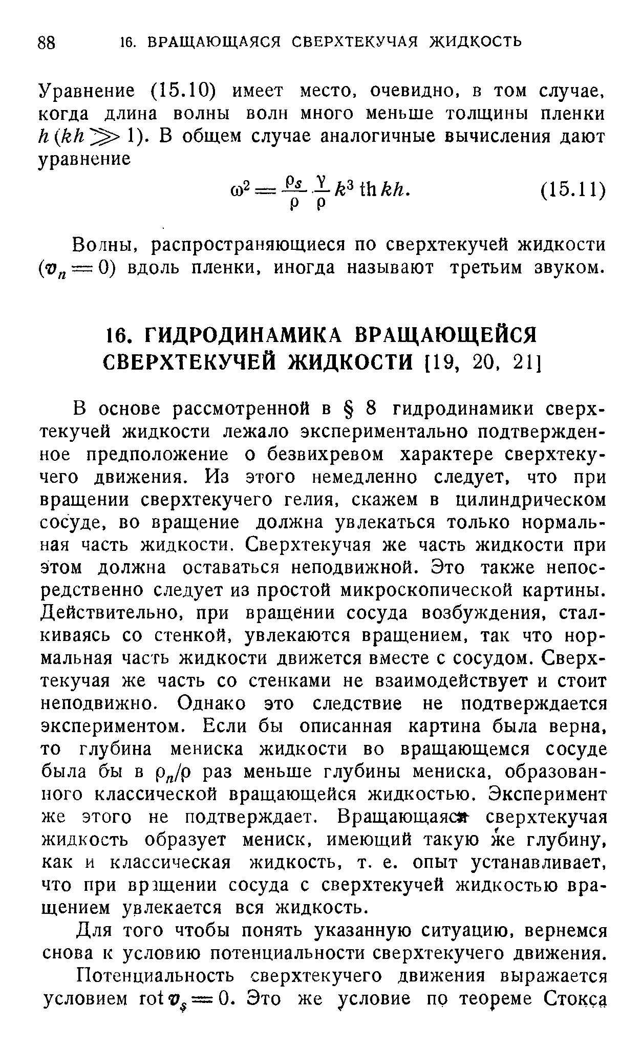 В основе рассмотренной в 8 гидродинамики сверхтекучей жидкости лежало экспериментально подтвержденное предположение о безвихревом характере сверхтекучего движения. Из этого немедленно следует, что при вращении сверхтекучего гелия, скажем в цилиндрическом сосуде, во вращение должна увлекаться только нормальная часть жидкости. Сверхтекучая же часть жидкости при этом должна оставаться неподвижной. Это также непосредственно следует из простой микроскопической картины. Действительно, при вращении сосуда возбуждения, сталкиваясь со стенкой, увлекаются вращением, так что нормальная часть жидкости движется вместе с сосудом. Сверхтекучая же часть со стенками не взаимодействует и стоит неподвижно. Однако это следствие не подтверждается экспериментом. Если бы описанная картина была верна, то глубина мениска жидкости во вращающемся сосуде была бы в р /р раз меньше глубины мениска, образованного классической вращающейся жидкостью. Эксперимент же этого не подтверждает. Вращающаяс сверхтекучая жидкость образует мениск, имеющий такую же глубину, как и классическая жидкость, т. е. опыт устанавливает, что при вращении сосуда с сверхтекучей жидкостью вращением увлекается вся жидкость.
