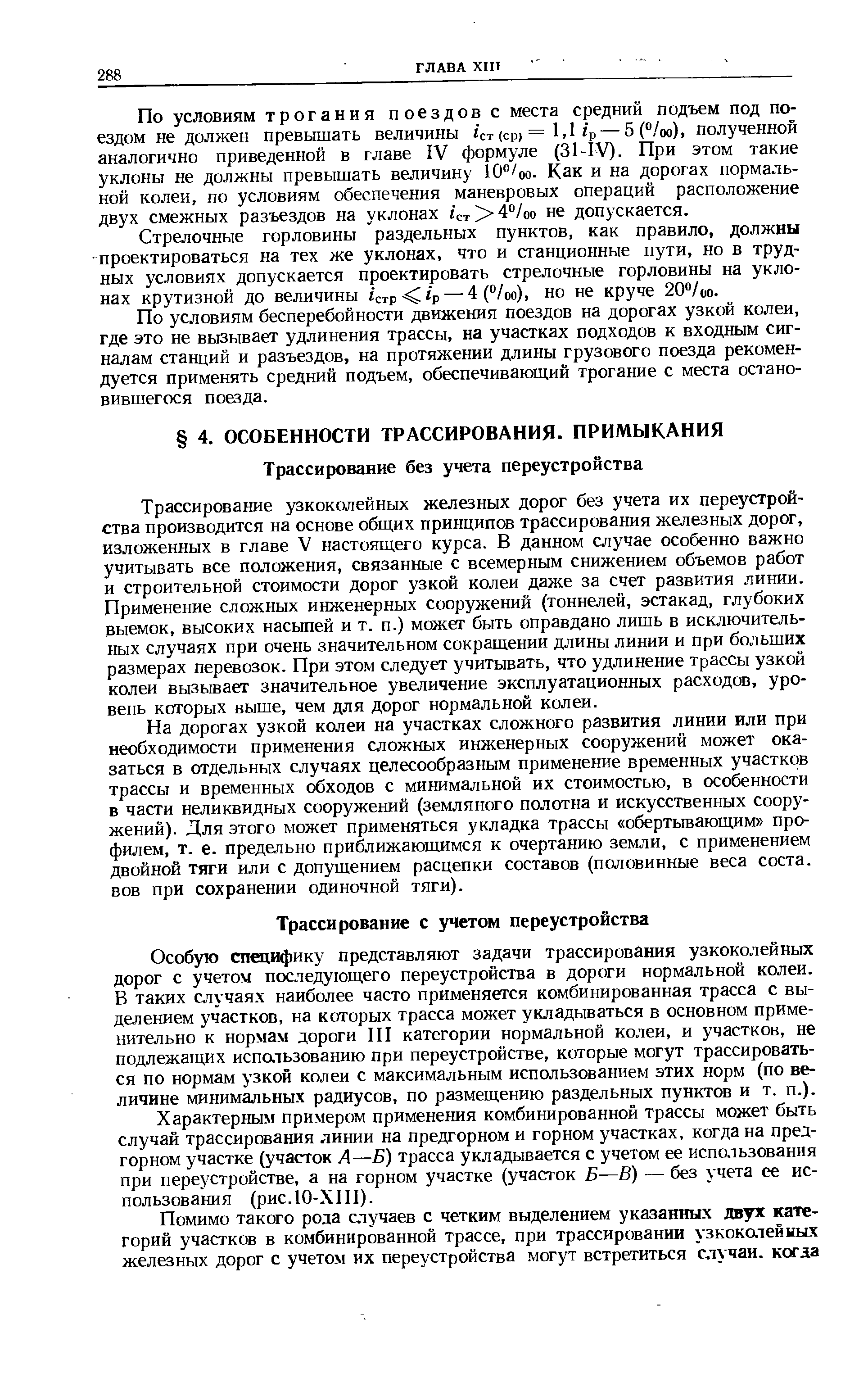 Особую специфику представляют задачи трассирования узкоколейных дорог с учетом последующего переустройства в дороги нормальной колеи. В таких случаях наиболее часто применяется комбинированная трасса с выделением участков, на которых трасса может укладываться в основном применительно к нормам дороги III категории нормальной колеи, и участков, не подлежащих испальзованию при переустройстве, которые могут трассироваться по нормам узкой колеи с максимальным использованием этих норм (по величине минимальных радиусов, по размещению раздельных пунктов и т. п.).
