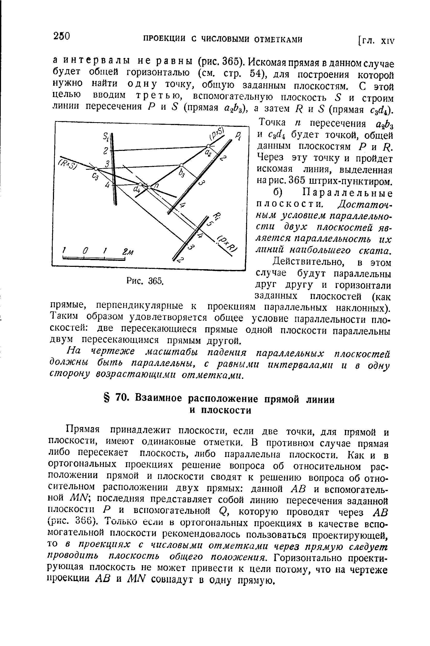 Прямая принадлежит плоскости, если две точки, для прямой и плоскости, имеют одинаковые отметки. В противном случае прямая либо пересекает плоскость, либо параллельна плоскости. Как и в ортогональных проекциях решение вопроса об относительном расположении прямой и плоскости сводят к решению вопроса об относительном расположении двух прямых данной АВ и вспомогательной ЛШ последняя представляет собой линию пересечения заданной плоскости Р и вспомогательной Р, которую проводят через АВ (рис. 366). Только если в ортогональных проекциях в качестве вспомогательной плоскости рекомендовалось пользоваться проектирующей, то в проекциях с числовыми отметками через прямую следует проводить плоскость общего положения. Горизонтально проектирующая плоскость не может привести к цели потому, что на чертеже проекции АВ и МИ совпадут в одну прямую.
