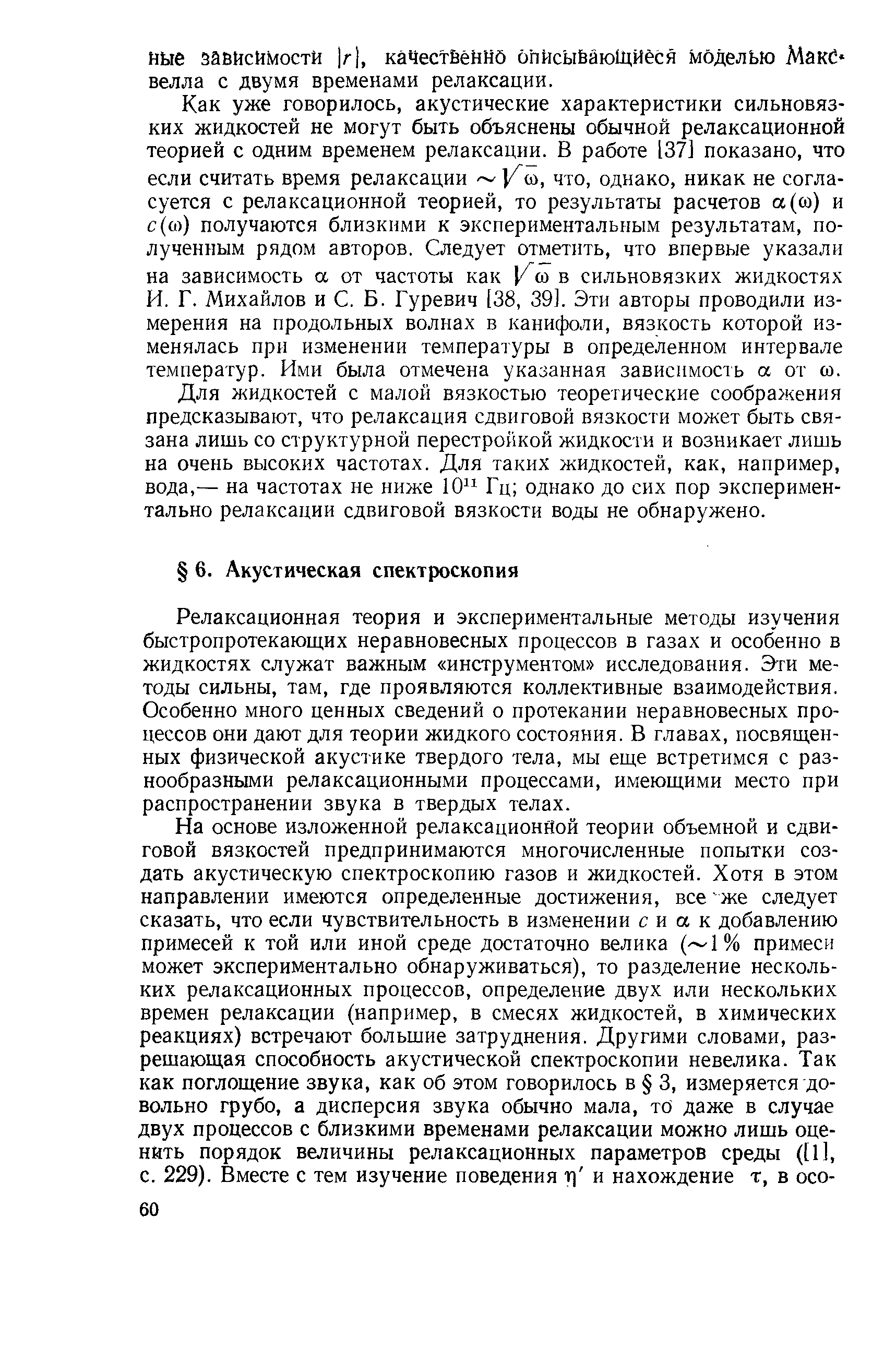 Релаксационная теория и экспериментальные методы изучения быстропротекающих неравновесных процессов в газах и особенно в жидкостях служат важным инструментом исследования. Эти методы сильны, там, где проявляются коллективные взаимодействия. Особенно много ценных сведений о протекании неравновесных процессов они дают для теории жидкого состояния. В главах, посвященных физической акустике твердого тела, мы еще встретимся с разнообразными релаксационными процессами, имеющими место при распространении звука в твердых телах.
