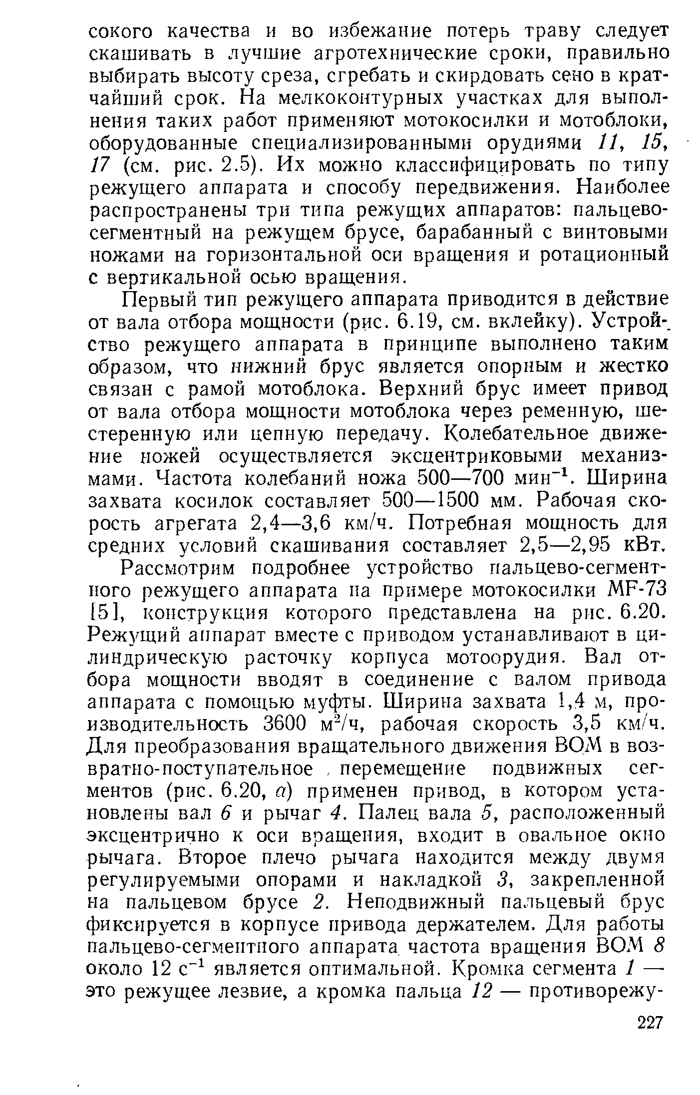 Первый тип режущего аппарата приводится в действие от вала отбора мощности (рис. 6.19, см. вклейку). Устрой-, ство режущего аппарата в принципе выполнено таким образом, что нижний брус является опорным и жестко связан с рамой мотоблока. Верхний брус имеет привод от вала отбора мощности мотоблока через ременную, шестеренную или цепную передачу. Колебательное движение ножей осуществляется эксцентриковыми механизмами. Частота колебаний ножа 500—700 мин . Ширина захвата косилок составляет 500—1500 мм. Рабочая скорость агрегата 2,4—3,6 км/ч. Потребная мощность для средних условий скашивания составляет 2,5—2,95 кВт.
