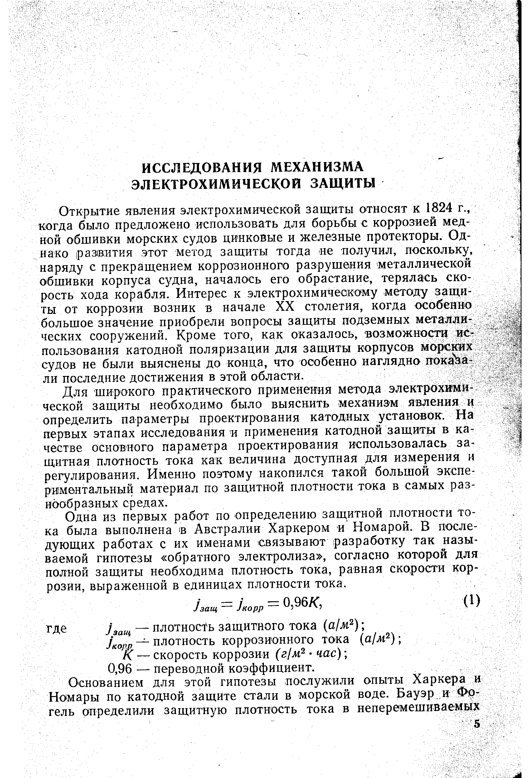 Открытие явления электрохимической защиты относят к 1824 г., когда было предложено использовать для борьбы с коррозией медной обшивки морских судов цинковые и железные протекторы. Однако развития этот метод защиты тогда е получил, поскольку, наряду с прекращением коррозионного разрушения металлической обшивки корпуса судна, началось его обрастание, терялась скорость хода корабля. Интерес к электрохимичеокаму методу защиты от коррозии возник в начале XX столетия, когда особенно большое значение приобрели вопросы защиты подземных металлических сооружений. Кроме того, как оказалось, возможности использования катодной поляризации для защиты корпусов морских судов не были выяснены до конца, что особенно наглядно пока а-ли последние достижения в этой области.
