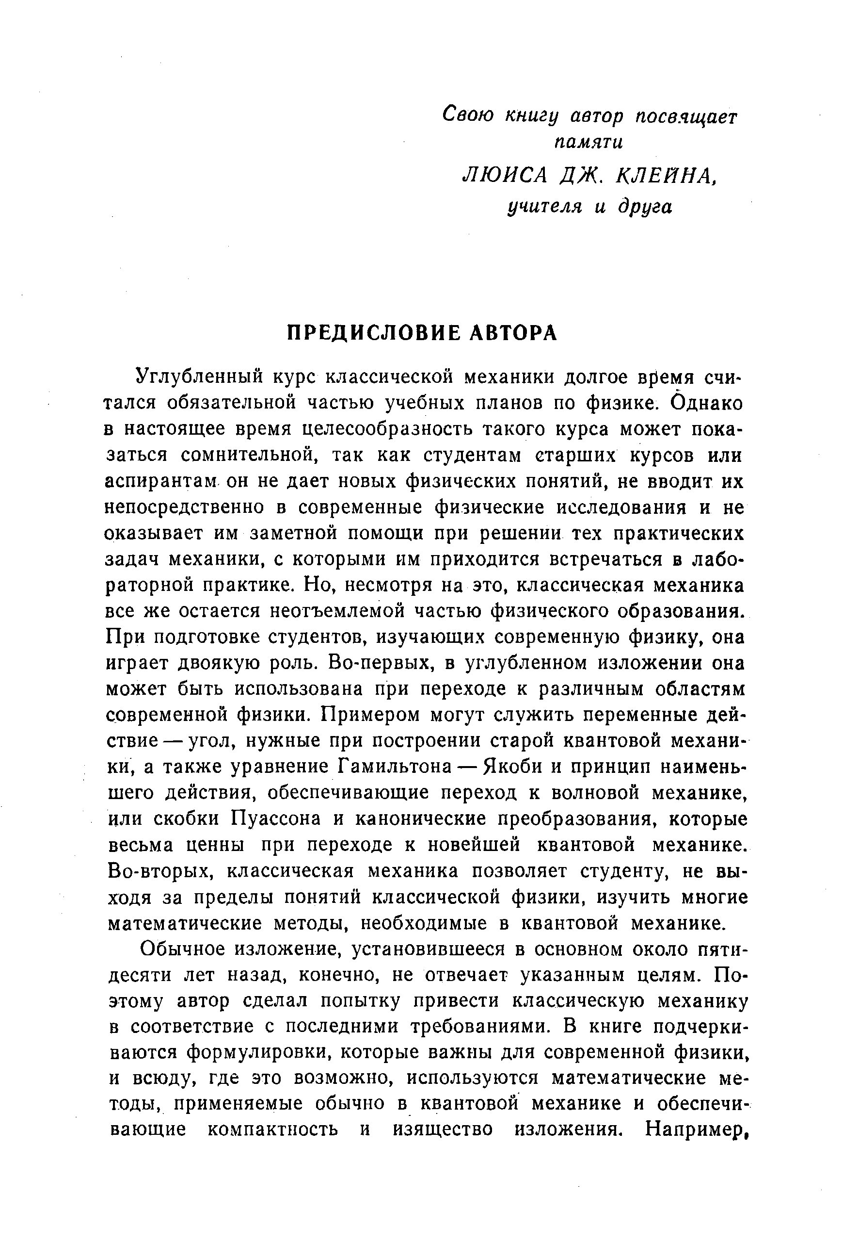 Углубленный курс классической механики долгое время считался обязательной частью учебных планов по физике. Однако в настоящее время целесообразность такого курса может показаться сомнительной, так как студентам старших курсов или аспирантам он не дает новых физических понятий, не вводит их непосредственно в современные физические исследования и не оказывает им заметной помощи при решении тех практических задач механики, с которыми им приходится встречаться в лабораторной практике. Но, несмотря на это, классическая механика все же остается неотъемлемой частью физического образования. При подготовке студентов, изучающих современную физику, она играет двоякую роль. Во-первых, в углубленном изложении она может быть использована при переходе к различным областям современной физики. Примером могут служить переменные действие— угол, нужные при построении старой квантовой механики, а также уравнение Гамильтона — Якоби и принцип наименьшего действия, обеспечивающие переход к волновой механике, или скобки Пуассона и канонические преобразования, которые весьма ценны при переходе к новейшей квантовой механике. Во-вторых, классическая механика позволяет студенту, не выходя за пределы понятий классической физики, изучить многие математические методы, необходимые в квантовой механике.
