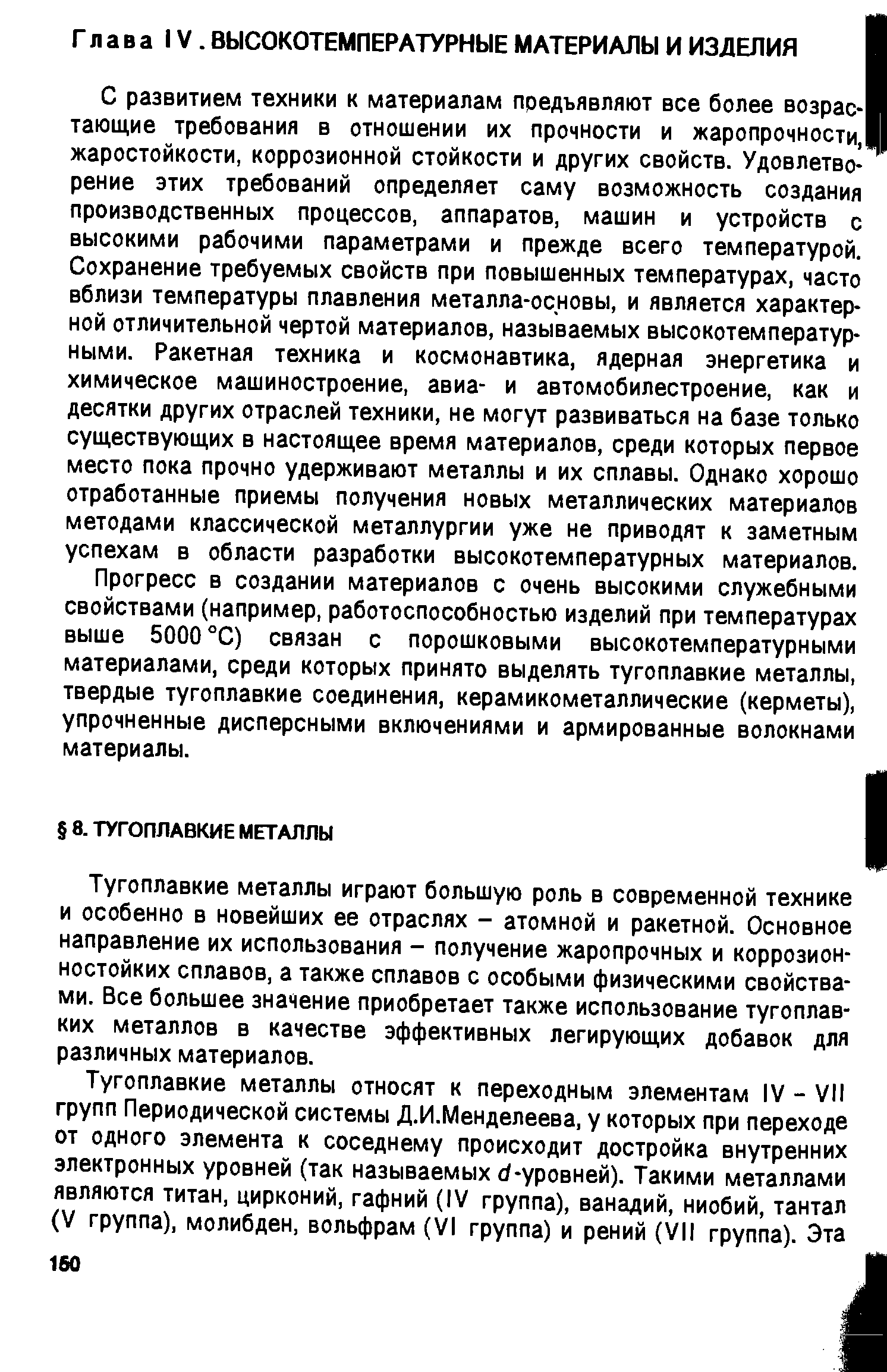 С развитием техники к материалам предъявляют все более возрас- тающие требования в отношении их прочности и жаропрочности, жаростойкости, коррозионной стойкости и других свойств. Удовлетворение этих требований определяет саму возможность создания производственных процессов, аппаратов, машин и устройств с высокими рабочими параметрами и прежде всего температурой. Сохранение требуемых свойств при повышенных температурах, часто вблизи температуры плавления металла-основы, и является характерной отличительной чертой материалов, называемых высокотемпературными. Ракетная техника и космонавтика, ядерная энергетика и химическое машиностроение, авиа- и автомобилестроение, как и десятки других отраслей техники, не могут развиваться на базе только суш ествующих в настоящее время материалов, среди которых первое место пока прочно удерживают металлы и их сплавы. Однако хорошо отработанные приемы получения новых металлических материалов методами классической металлургии уже не приводят к заметным успехам в области разработки высокотемпературных материалов.
