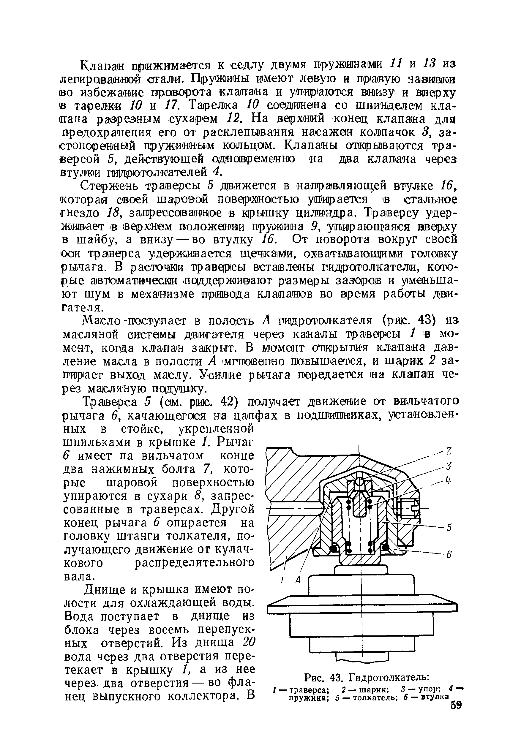 Траверса 5 (ом. ри1с. 42) получает движение от вильчатого рычага 6, качающегося на цапфах в подшипниках, установленных в стойке, укрепленной шпильками в крышке 1. Рычаг 6 имеет на вильчатом конце два нажимных болта 7, которые шаровой пове-рхностью упираются в сухари 8, запрессованные в траверсах. Другой конец рычага 6 опирается на головку штанги толкателя, получающего движение от кулачкового распределительного вала.
