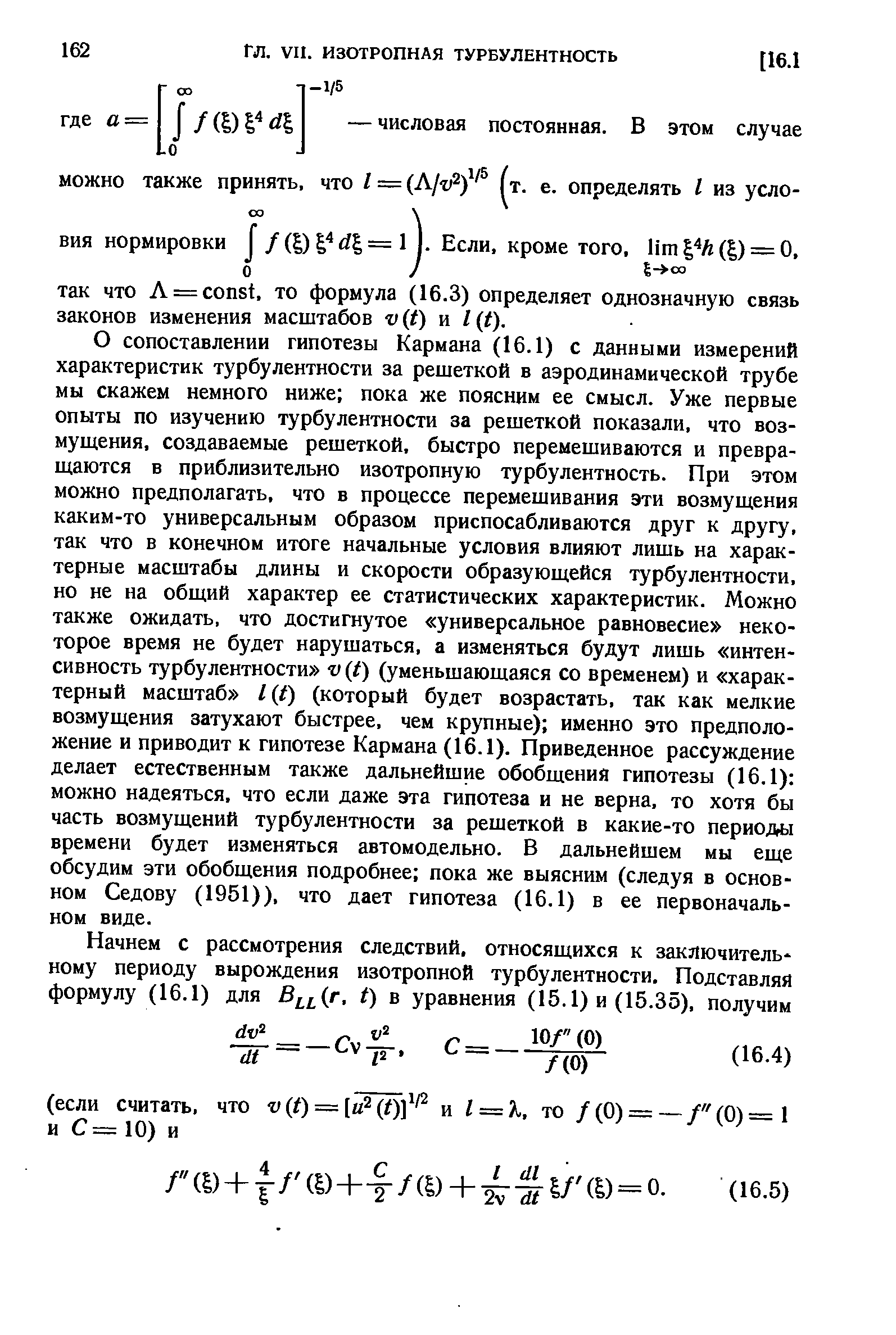 О сопоставлении гипотезы Кармана (16.1) с данными измерений характеристик турбулентности за решеткой в аэродинамической трубе мы скажем немного ниже пока же поясним ее смысл. Уже первые опыты по изучению турбулентности за решеткой показали, что возмущения, создаваемые решеткой, быстро перемешиваются и превращаются в приблизительно изотропную турбулентность. При этом можно предполагать, что в процессе перемешивания эти возмущения каким-то универсальным образом приспосабливаются друг к другу, так что в конечном итоге начальные условия влияют лишь на характерные масштабы длины и скорости образующейся турбулентности, но не на общий характер ее статистических характеристик. Можно также ожидать, что достигнутое универсальное равновесие некоторое время не будет нарушаться, а изменяться будут лишь интенсивность турбулентности v t) (уменьшающаяся со временем) и характерный масштаб l f) (который будет возрастать, так как мелкие возмущения затухают быстрее, чем крупные) именно это предположение и приводит к гипотезе Кармана (16.1). Приведенное рассуждение делает естественным также дальнейшие обобщения гипотезы (16.1) можно надеяться, что если даже эта гипотеза и не верна, то хотя бы часть возмущений турбулентности за решеткой в какие-то периоды времени будет изменяться автомодельно. В дальнейшем мы еще обсудим эти обобщения подробнее пока же выясним (следуя в основном Седову (1951)), что дает гипотеза (16.1) в ее первоначальном виде.
