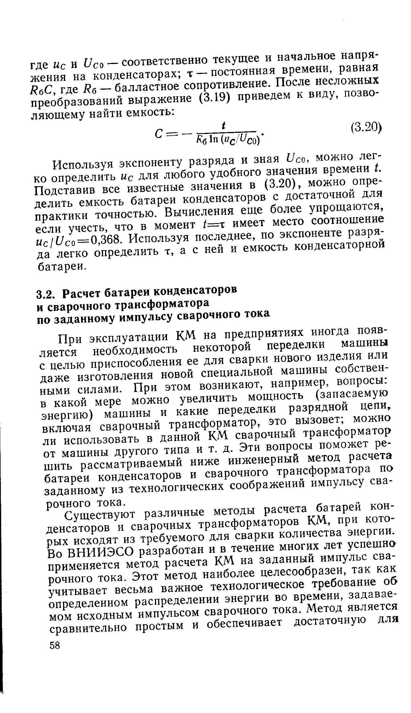 При эксплуатации КМ на предприятиях иногда появляется необходимость некоторой переделки мащины с целью приспособления ее для сварки нового изделия или даже изготовления новой специальной машины собственными силами. При этом возникают, например, вопросы в какой мере можно увеличить мощность (запасаемую энергию) машины и какие переделки разрядной цепи, включая сварочный трансформатор, это вызовет можно ли использовать в данной КМ сварочный трансформатор от машины другого типа и т. д. Эти вопросы поможет решить рассматриваемый ниже инженерный метод расчета батареи конденсаторов и сварочного трансформатора по заданному из технологических соображений импульсу сварочного тока.
