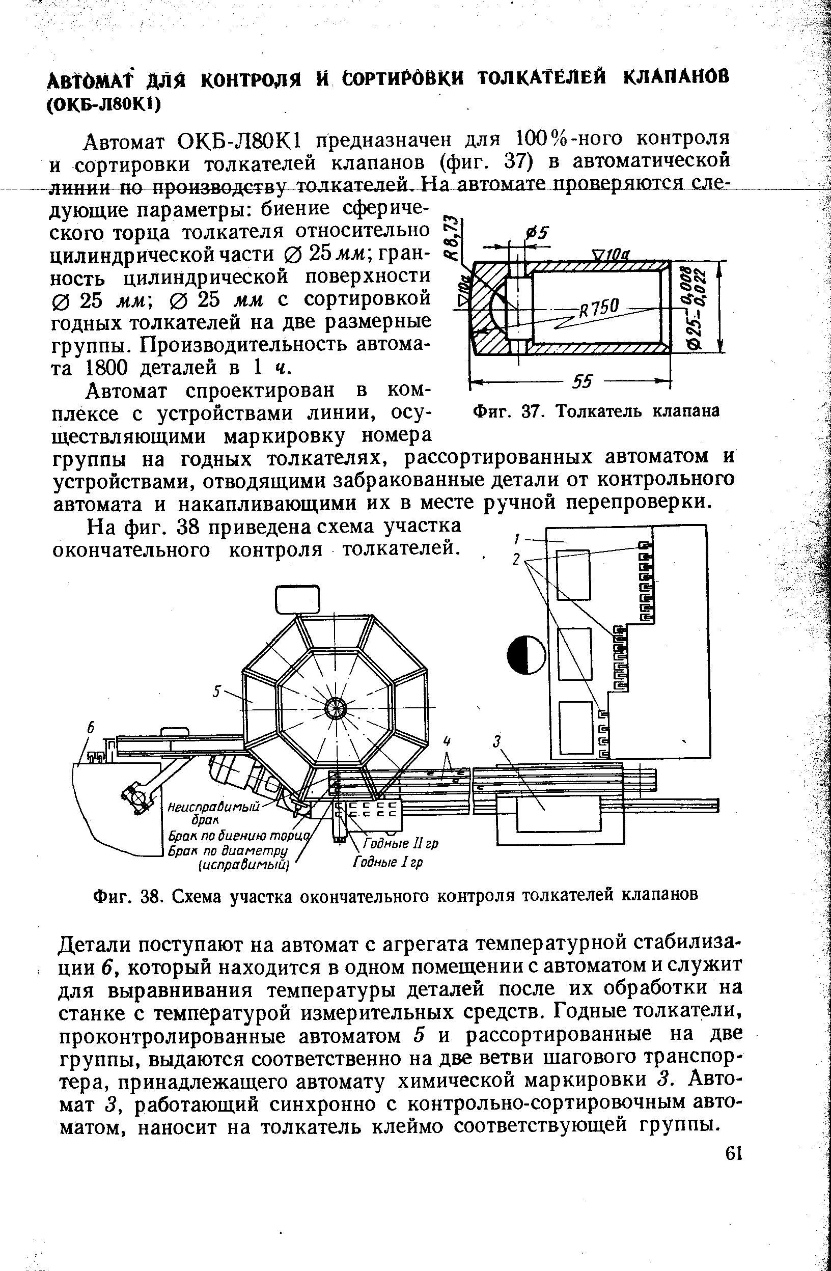 Детали поступают на автомат с агрегата температурной стабилизации 6, который находится в одном помещении с автоматом и служит для выравнивания температуры деталей после их обработки на станке с температурой измерительных средств. Годные толкатели, проконтролированные автоматом 5 и рассортированные на две группы, выдаются соответственно на две ветви шагового транспортера, принадлежащего автомату химической маркировки 3. Автомат 3, работающий синхронно с контрольно-сортировочным автоматом, наносит на толкатель клеймо соответствующей группы.
