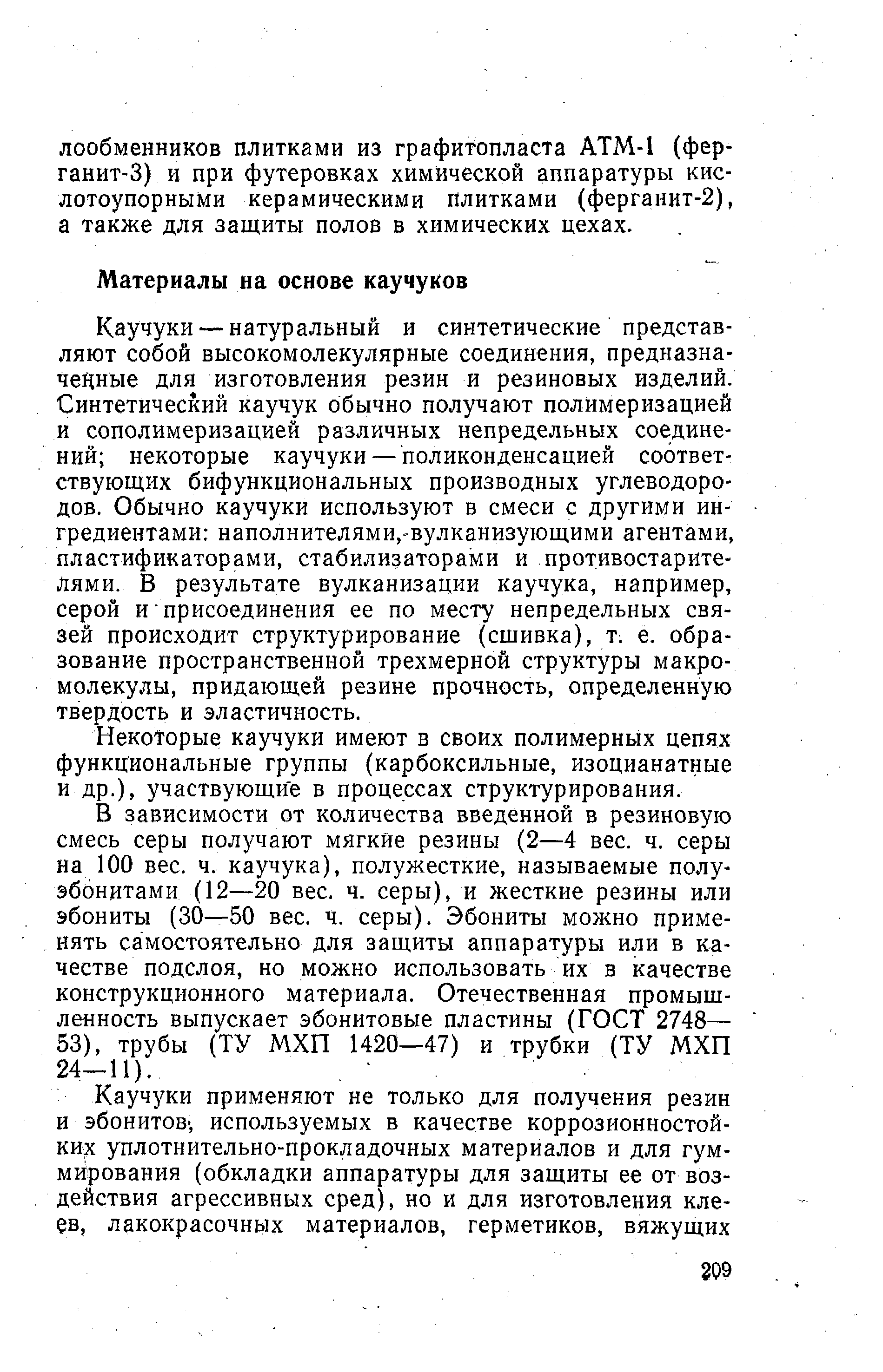 Каучуки — натуральный и синтетические представляют собой высокомолекулярные соединения, предназначенные для изготовления резин и резиновых изделий. Синтетический каучук обычно получают полимеризацией и сополимеризацией различных непредельных соединений некоторые каучуки — поликонденсацией соответствующих бифункциональных производных углеводородов. Обычно каучуки используют в смеси с другими ингредиентами наполнителями,-вулканизующими агентами, пластификаторами, стабилизаторами и противостарите-Лями. В результате вулканизации каучука, например, серой и присоединения ее по месту непредельных связей происходит структурирование (сшивка), т. е. образование пространственной трехмерной структуры макромолекулы, придающей резине прочность, определенную твердость и эластичность.
