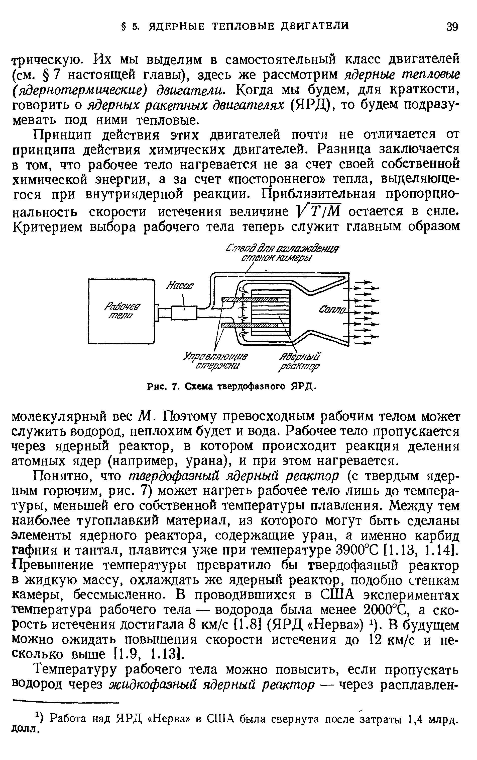 Понятно, что твердофазный ядерный реактор (с твердым ядер-ным горючим, рис. 7) может нагреть рабочее тело лишь до температуры, меньшей его собственной температуры плавления. Между тем наиболее тугоплавкий материал, из которого могут быть сделаны элементы ядерного реактора, содержащие уран, а именно карбид гафния и тантал, плавится уже при температуре 3900°С [1.13, 1.14]. Превышение температуры превратило бы твердофазный реактор в жидкую массу, охлаждать же ядерный реактор, подобно стенкам камеры, бессмысленно. В проводившихся в США экспериментах температура рабочего тела — водорода была менее 2000°С, а скорость истечения достигала 8 км/с [1.8] (ЯРД Нерва ) ). В будущем можно ожидать повышения скорости истечения до 12 км/с и несколько выше [1.9, 1.131.
